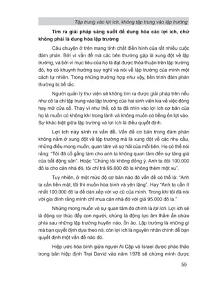 Tìm ra giải pháp sáng suốt để dung hòa các lợi ích, chứ
không phải là dung hòa lập trường
Câu chuyện ở trên mang tính chất điển hình của rất nhiều cuộc
đàm phán. Bởi vì vấn đề mà các bên thường gặp là xung đột về lập
trường, và bởi vì mục tiêu của họ là đạt được thỏa thuận trên lập trường
đó, họ có khuynh hướng suy nghĩ và nói về lập trường của mình một
cách tự nhiên. Trong những trường hợp như vậy, tiến trình đàm phán
thường bị bế tắc.
Người quản lý thư viện sẽ không tìm ra được giải pháp trên nếu
như cô ta chỉ tập trung vào lập trường của hai sinh viên kia về việc đóng
hay mở cửa sổ. Thay vì như thế, cô ta đã nhìn vào lợi ích cơ bản của
họ là muốn có không khí trong lành và không muốn có tiếng ồn lọt vào.
Sự khác biệt giữa lập trường và lợi ích là điều quyết định.
Lợi ích nảy sinh ra vấn đề. Vấn đề cơ bản trong đàm phán
không nằm ở xung đột về lập trường mà là xung đột về các nhu cầu,
những điều mong muốn, quan tâm và sợ hãi của mỗi bên. Họ có thể nói
rằng: “Tôi đã cố gắng làm cho anh ta không quan tâm đến sự tăng giá
của bất động sản”. Hoặc “Chúng tôi không đồng ý. Anh ta đòi 100.000
đô la cho căn nhà đó, tôi chỉ trả 95.000 đô la không thêm một xu”.
Tuy nhiên, ở một mức độ cơ bản nào đó vấn đề có thể là: “Anh
ta cần tiền mặt, tôi thì muốn hòa bình và yên lặng”. Hay “Anh ta cần ít
nhất 100.000 đô la để dàn xếp với vợ cũ của mình. Trong khi tôi đã nói
với gia đình rằng mình chỉ mua căn nhà đó với giá 95.000 đô la.”
Những mong muốn và sự quan tâm đó chính là lợi ích. Lợi ích sẽ
là động cơ thúc đẩy con người, chúng là động lực âm thầm ẩn chứa
phía sau những lập trường huyên náo, ồn ào. Lập trường là những gì
mà bạn quyết định dựa theo nó, còn lợi ích là nguyên nhân chính để bạn
quyết định một vấn đề nào đó.
Hiệp ước hòa bình giữa người Ai Cập và Israel được phác thảo
trong bản hiệp định Trại David vào năm 1978 sẽ chứng minh được
Tập trung vào lợi ích, không tập trung vào lập trường
59
 