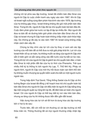 những ích lợi phía sau lập trường. Israel đã chiếm bán đảo Sinai của
người Ai Cập từ cuộc chiến tranh sáu ngày vào năm 1967. Khi Ai Cập
và Israel ngồi xuống cùng đàm phán hòa bình vào năm 1978, lập trường
của họ không gặp nhau. Israel khăng khăng đòi giữ một phần bán đảo
Sinai. Trong khi đó, người Ai Cập đòi lại chủ quyền toàn bộ bán đảo đó.
Cuộc đàm phán giữa hai nước cứ lặp đi lặp lại nhiều lần. Mọi người đã
đưa ra bản đồ vẽ đường biên giới phân chia bán đảo Sinai cho cả Ai
Cập và Israel nhưng Ai Cập hoàn toàn không chấp nhận cách thỏa hiệp
này. Do những gì đã xảy ra vào năm 1967 thì Israel cũng không chấp
nhận cách dàn xếp đó.
Chúng ta hãy nhìn vào lợi ích của họ thay vì xem xét các lập
trường của mỗi bên để có thể đưa ra một giải pháp khả thi. Lợi ích của
Israel thiên về sự an toàn, họ không muốn xe tăng của người Ai Cập chờ
sẵn ở biên giới và sẵn sàng xông vào đất nước của họ bất cứ lúc nào.
Trong khi lợi ích của người Ai Cập là giành lại chủ quyền bán đảo; vì bán
đảo Sinai là một phần đất đai của họ từ thời của Pharaohs. Trải qua
nhiều thế kỷ bị thống trị bởi người Hy Lạp, Ý, Thổ Nhĩ Kỳ, Pháp và
người Anh, người Ai Cập vừa mới thu hồi được toàn vẹn lãnh thổ nên
họ không muốn nhượng lại quyền kiểm soát cho bất cứ một người nước
ngoài nào.
Trong hiệp định Trại David, Tổng thống Sadat của Ai Cập và thủ
tướng Begin của Israel đã đồng ý kế hoạch trao trả chủ quyền toàn bộ
bán đảo Sinai cho người Ai Cập với điều kiện là người Ai Cập bằng lòng
lập một vùng phi quân sự rộng lớn tại đó, để đảm bảo an toàn cho người
Israel. Cờ của người Ai Cập có thể bay bất kỳ nơi nào trên bán đảo,
nhưng xe tăng của họ thì không được tiến đến gần đất Israel.
Việc dung hòa các lợi ích sẽ tốt hơn là dung hòa các lập trường
bởi vì hai lý do sau:
Trước tiên, đối với mỗi lợi ích thường có vài lập trường có thể
thỏa mãn nó. Thông thường tất cả mọi người thường chấp nhận lập
Các phng pháp đàm phán theo nguyên t c
60
 