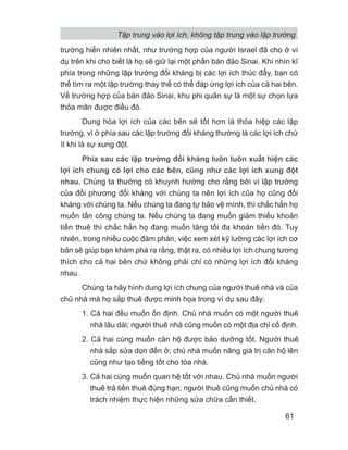 trường hiển nhiên nhất, như trường hợp của người Israel đã cho ở ví
dụ trên khi cho biết là họ sẽ giữ lại một phần bán đảo Sinai. Khi nhìn kĩ
phía trong những lập trường đối kháng bị các lợi ích thúc đẩy, bạn có
thể tìm ra một lập trường thay thế có thể đáp ứng lợi ích của cả hai bên.
Về trường hợp của bán đảo Sinai, khu phi quân sự là một sự chọn lựa
thỏa mãn được điều đó.
Dung hòa lợi ích của các bên sẽ tốt hơn là thỏa hiệp các lập
trường, vì ở phía sau các lập trường đối kháng thường là các lợi ích chứ
ít khi là sự xung đột.
Phía sau các lập trường đối kháng luôn luôn xuất hiện các
lợi ích chung có lợi cho các bên, cũng như các lợi ích xung đột
nhau. Chúng ta thường có khuynh hướng cho rằng bởi vì lập trường
của đối phương đối kháng với chúng ta nên lợi ích của họ cũng đối
kháng với chúng ta. Nếu chúng ta đang tự bảo vệ mình, thì chắc hẳn họ
muốn tấn công chúng ta. Nếu chúng ta đang muốn giảm thiểu khoản
tiền thuê thì chắc hẳn họ đang muốn tăng tối đa khoản tiền đó. Tuy
nhiên, trong nhiều cuộc đàm phán, việc xem xét kỹ lưỡng các lợi ích cơ
bản sẽ giúp bạn khám phá ra rằng, thật ra, có nhiều lợi ích chung tương
thích cho cả hai bên chứ không phải chỉ có những lợi ích đối kháng
nhau.
Chúng ta hãy hình dung lợi ích chung của người thuê nhà và của
chủ nhà mà họ sắp thuê được minh họa trong ví dụ sau đây:
1. Cả hai đều muốn ổn định. Chủ nhà muốn có một người thuê
nhà lâu dài; người thuê nhà cũng muốn có một địa chỉ cố định.
2. Cả hai cùng muốn căn hộ được bảo dưỡng tốt. Người thuê
nhà sắp sửa dọn đến ở; chủ nhà muốn nâng giá trị căn hộ lên
cũng như tạo tiếng tốt cho tòa nhà.
3. Cả hai cùng muốn quan hệ tốt với nhau. Chủ nhà muốn người
thuê trả tiền thuê đúng hạn; người thuê cũng muốn chủ nhà có
trách nhiệm thực hiện những sửa chữa cần thiết.
Tập trung vào lợi ích, không tập trung vào lập trường
61
 