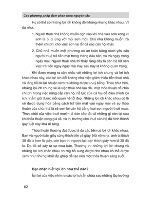 Họ có thể có những lợi ích không đối kháng nhưng khác nhau. Ví
dụ như:
1. Người thuê nhà không muốn dọn vào khi nhà vừa sơn xong vì
anh ta bị dị ứng với mùi sơn mới. Chủ nhà không muốn trả
thêm chi phí cho việc sơn lại tất cả các căn hộ khác.
2. Chủ nhà muốn một phương án an toàn bằng cách yêu cầu
người thuê trả tiền mặt trong tháng đầu tiên, và trả ngay trong
ngày mai; Người thuê nhà thì thấy rằng đây là căn hộ tốt nên
việc trả tiền ngay ngày mai hay sau này là không quan trọng.
Khi được mang ra cân nhắc với những lợi ích chung và lợi ích
khác nhau này, các lợi ích đối kháng như việc giảm thiểu tiền thuê nhà
và tăng tối đa lợi nhuận xem ra không được lưu ý bằng. Theo như trên,
những lợi ích chung sẽ là việc thuê nhà lâu dài, một thỏa thuận để chia
chi phí trong việc nâng cấp căn hộ, nỗ lực của cả hai để điều chỉnh lợi
ích nhằm giữ được mối quan hệ tốt đẹp. Những lợi ích khác nhau có lẽ
sẽ được dung hòa bằng cách trả tiền mặt vào ngày mai và sự thỏa
thuận của chủ nhà là sẽ sơn lại căn hộ bằng loại sơn người thuê mua.
Thực chất của việc thuê mướn là dàn xếp tất cả những gì còn lại sau
khi thỏa thuận xong giá cả, và thị trường cho thuê căn hộ đã hình thành
quy luật này khá rõ ràng.
Thỏa thuận thường đạt được là do các bên có lợi ích khác nhau.
Bạn và người bán giày cùng thích tiền và giày. Nói nôm na, anh ta thích
30 đô la hơn là giày, còn bạn thì ngược lại: bạn thích giày hơn là 30 đô
la. Do đó sẽ xảy ra sự mua bán. Thường thì những lợi ích chung và
những lợi ích khác nhau nhưng bổ sung được cho nhau có thể được
xem như những khối lắp ghép để tạo nên một thỏa thuận sáng suốt.
Bạn nhận biết lợi ích như thế nào?
Ích lợi của việc nhìn ra các lợi ích ẩn chứa sau những lập trường
Các phng pháp đàm phán theo nguyên t c
62
 