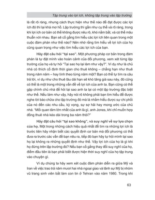 là rất rõ ràng, nhưng cách thực hiện như thế nào để đạt được các lợi
ích đó thì lại khá mơ hồ. Lập trường thì gần như cụ thể và rõ ràng, trong
khi lợi ích cơ bản có thể không được nêu rõ, khó nắm bắt, và có thể mâu
thuẫn với nhau. Bạn sẽ cố gắng tìm hiểu các lợi ích liên quan trong một
cuộc đàm phán như thế nào? Nên nhớ rằng tìm hiểu về lợi ích của họ
cũng quan trọng như việc tìm hiểu các lợi ích của bạn.
Hãy đặt câu hỏi “tại sao”. Một phương pháp cơ bản trong đàm
phán là tự đặt mình vào hoàn cảnh của đối phương, xem xét từng lập
trường của họ và tự hỏi “Tại sao họ lại làm như vậy?”. Ví dụ như là chủ
nhà có thích cố định thời gian cho thuê không – chẳng hạn như thuê
trong năm năm – hay tính theo từng năm một? Bạn có thể tự tìm ra câu
trả lời, ví dụ như cho thuê lâu dài hạn sẽ khó tăng giá sau này, đó cũng
có thể là một trong những vấn đề về lợi ích của anh ta. Bạn cũng có thể
gặp chính chủ nhà để hỏi tại sao anh ta lại có một lập trường đặc biệt
như thế. Nếu làm như vậy, hãy nói rõ không phải bạn tìm hiểu để được
nghe lời bào chữa cho lập trường đó mà là nhằm hiểu được sự chi phối
của nó đến các nhu cầu, kỳ vọng, sự sợ hãi hay mong ước của chủ
nhà. “Mối quan tâm lớn nhất của anh là gì, anh Jones, khi chỉ muốn hợp
đồng thuê nhà kéo dài trong ba năm thôi?”
Hãy đặt câu hỏi “tại sao không”, và suy nghĩ về sự lựa chọn
của họ. Một trong những cách hiệu quả nhất để tìm ra những lợi ích là
trước tiên hãy nhận biết các quyết định cơ bản mà đối phương có thể
đưa ra trước các vấn đề bạn nêu ra, tiếp đó bạn hãy tự hỏi mình tại sao
họ lại không ra những quyết định như thế. Vậy lợi ích của họ là gì khi
họ đứng trên lập trường đó? Nếu bạn cố gắng thay đổi suy nghĩ của họ,
điểm đầu tiên là bạn phải biết được hiện thời suy nghĩ của họ tập trung
vào chuyện gì.
Ví dụ chúng ta hãy xem xét cuộc đàm phán diễn ra giữa Mỹ và
Iran về việc trao trả năm mươi hai nhà ngoại giao và lãnh sự Mỹ bị nhóm
vũ trang sinh viên bắt làm con tin ở Tehran vào năm 1980. Trong khi
Tập trung vào lợi ích, không tập trung vào lập trường
63
 