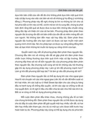 Giới thiệu của các tác giả
7
dựa trên bản chất của vấn đề đó chứ không phải dựa trên một quá trình
mặc cả tập trung vào việc các bên sẽ nói về những gì họ đồng ý và không
đồng ý. Phương pháp này đề nghị chúng ta tìm ra những lợi ích cho cả
hai phía bất cứ khi nào có thể, và khi mà lợi ích bị xung đột, chúng ta phải
kiên định rằng kết quả sẽ được đưa ra dựa trên những tiêu chuẩn công
bằng độc lập với thiện chí của cả hai bên. Phương pháp đàm phán theo
nguyên tắc là cứng rắn đối với bản chất của vấn đề và mềm mỏng đối với
con người. Nó không bàn đến mẹo vặt hay điệu bộ. Đàm phán theo
nguyên tắc hướng dẫn cho bạn cách có được cái bạn muốn một cách
quang minh chính đại. Nó cho phép bạn có được sự công bằng đồng thời
bảo vệ bạn khỏi những kẻ muốn lợi dụng sự công chính của bạn.
Quyển sách này viết về phương pháp đàm phán theo nguyên tắc.
Chương đầu tiên nói về những vấn đề sẽ gặp phải khi đàm phán theo
chiến lược thông thường dựa trên quá trình mặc cả lập trường. Bốn
chương tiếp theo sẽ nói về bốn nguyên tắc của phương pháp đàm phán
theo nguyên tắc. Ba chương cuối cùng sẽ trả lời những câu hỏi thường
gặp khi áp dụng phương pháp này: Làm gì khi đối phương mạnh hơn?
Làm gì khi đối phương bất hợp tác? Và làm gì nếu đối phương dở trò?
Đàm phán theo nguyên tắc có thể áp dụng khi các nhà ngoại giao
Hoa Kì nói chuyện với các nhà ngoại giao Liên Xô về vấn đề kiểm soát vũ
khí hạt nhân, khi các luật sư ở Wall Street đại diện cho các công ty hàng
đầu ra tranh tụng về chống độc quyền, và khi các cặp vợ chồng ra tất cả
mọi quyết định, từ đi nghỉ ở đâu cho đến chia tài sản như thế nào khi li dị.
Bất cứ ai cũng có thể sử dụng phương pháp này.
Mỗi cuộc đàm phán đều khác nhau, nhưng những yếu tố cơ bản
của chúng là không đổi. Đàm phán theo nguyên tắc có thể được áp dụng
cho dù đấy là cuộc đàm phán để giải quyết một hay nhiều vấn đề; có hai
bên hay nhiều bên tham gia; cho dù có một qui ước được biết trước hay
hoàn toàn tự do. Phương pháp này cũng có thể áp dụng cho dù phía bên
 