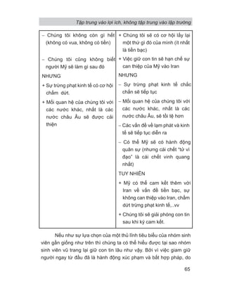Nếu như sự lựa chọn của một thủ lĩnh tiêu biểu của nhóm sinh
viên gần giống như trên thì chúng ta có thể hiểu được tại sao nhóm
sinh viên vũ trang lại giữ con tin lâu như vậy. Bởi vì việc giam giữ
người ngay từ đầu đã là hành động xúc phạm và bất hợp pháp, do
− Chúng tôi không còn gì hết
(không có vua, không có tiền)
− Chúng tôi cũng không biết
người Mỹ sẽ làm gì sau đó
NHƯNG
+ Sự trừng phạt kinh tế có cơ hội
chấm dứt.
+ Mối quan hệ của chúng tôi với
các nước khác, nhất là các
nước châu Âu sẽ được cải
thiện
+ Chúng tôi sẽ có cơ hội lấy lại
một thứ gì đó của mình (ít nhất
là tiền bạc)
+ Việc giữ con tin sẽ hạn chế sự
can thiệp của Mỹ vào Iran
NHƯNG
− Sự trừng phạt kinh tế chắc
chắn sẽ tiếp tục
− Mối quan hệ của chúng tôi với
các nước khác, nhất là các
nước châu Âu, sẽ tồi tệ hơn
− Các vấn đề về lạm phát và kinh
tế sẽ tiếp tục diễn ra
− Có thể Mỹ sẽ có hành động
quân sự (nhưng cái chết “tử vì
đạo” là cái chết vinh quang
nhất)
TUY NHIÊN
+ Mỹ có thể cam kết thêm với
Iran về vấn đề tiền bạc, sự
không can thiệp vào Iran, chấm
dứt trừng phạt kinh tế,..vv
+ Chúng tôi sẽ giải phóng con tin
sau khi ký cam kết.
Tập trung vào lợi ích, không tập trung vào lập trường
65
 