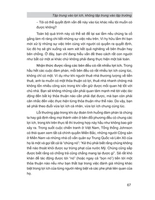 − Tôi có thể quyết định vấn đề này vào lúc khác nếu tôi muốn có
được không?
Toàn bộ quá trình này có thể sẽ để lại sai lầm nếu chúng ta cố
gắng làm rõ ràng chi tiết những sự việc nêu trên. Vì hy hữu lắm thì bạn
mới xử lý những sự việc trên cùng với người có quyền ra quyết định,
lúc đó họ sẽ ghi xuống và xem xét kết quả nghiêng về bên thuận hay
bên chống. Ở đây, bạn chỉ đang hiểu vấn đề theo cách rất con người
như bất cứ một ai khác chứ không phải đang thực hiện một bài toán.
Nhận thức được rằng các bên đều có rất nhiều lợi ích. Trong
hầu hết các cuộc đàm phán, mỗi bên đều có rất nhiều lợi ích cùng lúc,
không chỉ có một. Ví dụ như khi người thuê nhà thương lượng về tiền
thuê, anh ta muốn có một thỏa thuận có lợi, thuê nhà nhanh chóng mà
không tốn nhiều công sức trong khi vẫn giữ được mối quan hệ tốt với
chủ nhà. Bạn sẽ không những cần phải quan tâm mạnh mẽ tới việc tác
động đến bất kỳ thỏa thuận nào cần phải đạt được, mà bạn còn phải
cân nhắc đến việc thực hiện từng thỏa thuận như thế nào. Do vậy, bạn
sẽ phải theo đuổi vừa lợi ích cá nhân, vừa lợi ích chung cùng lúc.
Lỗi thường gặp trong khi dự đoán tình huống đàm phán là chúng
ta hay giả định rằng mọi thành viên ở bên đối phương đều có chung các
lợi ích, trong khi trên thực tế thì trường hợp này hầu như không bao giờ
xảy ra. Trong suốt cuộc chiến tranh ở Việt Nam, Tổng thống Johnson
có thói quen xem tất cả chính quyền Miền Bắc, những người Cộng sản
ở Miền Nam và những nhà cố vấn quân sự Trung Quốc và Liên Xô của
họ là một và gọi tất cả là “chúng nó”: “Kẻ thù phải biết rằng chúng không
thể nào thoát khỏi được sự trừng phạt của nước Mỹ. Chúng cũng sắp
được biết rằng có chống trả cũng chẳng mang lại được gì”. Sẽ rất khó
khăn để tác động được tới “nó” (hoặc ngay cả “bọn nó”) tiến tới một
thỏa thuận nào nếu như bạn thất bại trong việc đánh giá những khác
biệt trong lợi ích của từng người riêng biệt và các phe phái liên quan của
họ.
Tập trung vào lợi ích, không tập trung vào lập trường
67
 