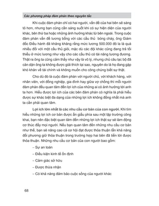 Khi cuộc đàm phán chỉ có hai người, vấn đề của hai bên sẽ sáng
tỏ hơn, nhưng bạn cũng cần sáng suốt khi có sự hiện diện của người
khác, bên thứ ba hoặc những ảnh hưởng khác từ bên ngoài. Trong cuộc
đàm phán vấn đề lương bổng với các cầu thủ bóng chày, ông Giám
đốc Điều hành đã khăng khăng rằng mức lương 500.000 đô la là quá
nhiều đối với một cầu thủ giỏi, mặc dù các đội khác cũng đang trả tối
thiểu ở mức lương như vậy cho các cầu thủ có tài năng tương đương.
Thật ra ông ta cũng cảm thấy như vậy là vô lý, nhưng chủ câu lạc bộ đã
căn dặn ông ta không được giải thích tại sao, nguyên do là họ đang gặp
khó khăn về tài chính và không muốn cho công chúng biết sự thật.
Cho dù đó là cuộc đàm phán với người chủ, với khách hàng, với
nhân viên, với đồng nghiệp, gia đình hay giữa vợ chồng thì mỗi người
đàm phán đều quan tâm đến lợi ích của những ai có ảnh hưởng tới anh
ta hơn. Hiểu được lợi ích của các bên đàm phán có nghĩa là phải hiểu
được sự khác biệt đa dạng của những lợi ích không đồng nhất mà anh
ta cần phải quan tâm.
Lợi ích lớn nhất là các nhu cầu cơ bản của con người. Khi tìm
hiểu những lợi ích cơ bản được ẩn giấu phía sau một lập trường công
khai, bạn nên đặc biệt quan tâm đến những lợi ích thật sự sẽ làm động
cơ thúc đẩy mọi người. Nếu bạn quan tâm đến những nhu cầu cơ bản
như thế, bạn sẽ nâng cao cả cơ hội đạt được thỏa thuận lẫn khả năng
đối phương giữ thỏa thuận trong trường hợp hai bên đã tiến tới được
thỏa thuận. Những nhu cầu cơ bản của con người bao gồm:
− Sự an toàn
− Điều kiện kinh tế ổn định
− Cảm giác sở hữu
− Được thừa nhận
− Có khả năng đảm bảo cuộc sống của người khác
Các phng pháp đàm phán theo nguyên t c
68
 