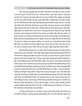 Với những nguyên tắc chủ yếu nêu trên, những nhu cầu cơ bản
của con người rất dễ bị bỏ sót. Trong nhiều cuộc đàm phán, chúng ta
có khuynh hướng chỉ nghĩ đến lợi ích duy nhất là tiền. Ngay cả khi đó
là một cuộc đàm phán có liên quan đến tiền, chẳng hạn như đàm phán
về vấn đề tổng số tiền cấp dưỡng trong một thỏa thuận ly hôn, thì vẫn
có nhiều vấn đề khác cần được quan tâm. Tại sao người vợ lại đòi tiền
cấp dưỡng 500 đô la một tuần. Chắc chắn là cô ta đang quan tâm đến
điều kiện kinh tế ổn định của mình, nhưng chúng ta hãy xem còn vấn đề
gì khác nữa không? Có thể cô ta muốn có nhiều tiền để cảm thấy an
toàn về tâm lý. Cũng có thể cô ta muốn được thừa nhận: cảm thấy mình
được đối xử công bằng và bình đẳng. Có lẽ chu cấp 500 đô la một tuần
là quá khả năng của người chồng, và người vợ cũng không cần nhiều
đến thế, tuy nhiên cô ta sẽ chấp nhận ít hơn chỉ khi nào nhu cầu về sự
an toàn và được thừa nhận của cô ta được đáp ứng theo cách khác.
Những điều đúng với cá nhân vẫn thường đúng với nhiều nhóm
người hay các quốc gia. Các cuộc đàm phán thường không tiếp diễn khi
một bên tin rằng việc đáp ứng các nhu cầu cơ bản về con người của họ
đang bị đối phương đe dọa. Trong cuộc đàm phán giữa Mỹ và Mexico,
Mỹ muốn Mexico bán khí đốt thiên nhiên với giá rẻ. Cho rằng cuộc đàm
phán này là một cuộc thương lượng về giá cả, Bộ trưởng Bộ năng lượng
của Mỹ đã không đồng ý thương lượng với Mexico về việc tăng giá dầu
trong khi Hiệp hội dầu hỏa của Mỹ đã thông qua. Bởi vì người Mexico
không có khách hàng tiềm năng khác trong thời gian này, nên Mỹ nghĩ
rằng họ sẽ đồng ý hạ giá. Nhưng người Mexico không chỉ quan tâm đến
việc bán khí đốt thiên nhiên với giá tốt mà họ còn muốn được đối xử
bình đẳng và được tôn trọng. Hành động của Mỹ dường như là chèn ép
Mexico; điều này đã làm cho họ rất tức giận. Thay vì bán cho Mỹ, chính
quyền Mexico bắt đầu tiêu hủy hết, và Mỹ không còn bất kỳ cơ hội nào
để đạt được thỏa thuận về giá thấp.
Chúng ta lấy một ví dụ khác, trong cuộc đàm phán về tương lai
của Bắc Ireland, những người đứng đầu phe Tin lành đã làm ngơ các
Tập trung vào lợi ích, không tập trung vào lập trường
69
 