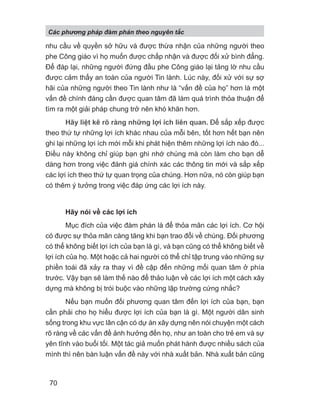 nhu cầu về quyền sở hữu và được thừa nhận của những người theo
phe Công giáo vì họ muốn được chấp nhận và được đối xử bình đẳng.
Để đáp lại, những người đứng đầu phe Công giáo lại tảng lờ nhu cầu
được cảm thấy an toàn của người Tin lành. Lúc này, đối xử với sự sợ
hãi của những người theo Tin lành như là “vấn đề của họ” hơn là một
vấn đề chính đáng cần được quan tâm đã làm quá trình thỏa thuận để
tìm ra một giải pháp chung trở nên khó khăn hơn.
Hãy liệt kê rõ ràng những lợi ích liên quan. Để sắp xếp được
theo thứ tự những lợi ích khác nhau của mỗi bên, tốt hơn hết bạn nên
ghi lại những lợi ích mới mỗi khi phát hiện thêm những lợi ích nào đó...
Điều này không chỉ giúp bạn ghi nhớ chúng mà còn làm cho bạn dễ
dàng hơn trong việc đánh giá chính xác các thông tin mới và sắp xếp
các lợi ích theo thứ tự quan trọng của chúng. Hơn nữa, nó còn giúp bạn
có thêm ý tưởng trong việc đáp ứng các lợi ích này.
Hãy nói về các lợi ích
Mục đích của việc đàm phán là để thỏa mãn các lợi ích. Cơ hội
có được sự thỏa mãn càng tăng khi bạn trao đổi về chúng. Đối phương
có thể không biết lợi ích của bạn là gì, và bạn cũng có thể không biết về
lợi ích của họ. Một hoặc cả hai người có thể chỉ tập trung vào những sự
phiền toái đã xảy ra thay vì đề cập đến những mối quan tâm ở phía
trước. Vậy bạn sẽ làm thế nào để thảo luận về các lợi ích một cách xây
dựng mà không bị trói buộc vào những lập trường cứng nhắc?
Nếu bạn muốn đối phương quan tâm đến lợi ích của bạn, bạn
cần phải cho họ hiểu được lợi ích của bạn là gì. Một người dân sinh
sống trong khu vực lân cận có dự án xây dựng nên nói chuyện một cách
rõ ràng về các vấn đề ảnh hưởng đến họ, như an toàn cho trẻ em và sự
yên tĩnh vào buổi tối. Một tác giả muốn phát hành được nhiều sách của
mình thì nên bàn luận vấn đề này với nhà xuất bản. Nhà xuất bản cũng
Các phng pháp đàm phán theo nguyên t c
70
 