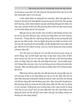 có chung sự quan tâm với việc tăng số lượng phát hành nên họ có thể
sẵn sàng giảm giá in cho tác giả.
Luôn nhận thức rõ ràng lợi ích của bạn. Nếu bạn gặp bác sĩ
trong lúc dạ dày bị lở loét nghiêm trọng nhưng chỉ mô tả như đau dạ dày
bình thường, chắc chắn là bệnh của bạn sẽ không thể giảm đi nhiều. Do
vậy, việc của bạn là làm cho đối phương hiểu chính xác tầm quan trọng
và tính thỏa đáng các lợi ích của bạn.
Mỗi ghi chú là một chi tiết. Các chi tiết cụ thể không chỉ làm cho
sự mô tả của bạn đáng tin cậy, chúng còn tăng thêm sức ảnh hưởng.
Ví dụ như: “Trong tuần rồi, một trong những chiếc xe tải của ông đã suýt
gây tai nạn đến ba lần. Vào lúc 8g30 sáng thứ ba chiếc xe tải lớn chở
sỏi màu đỏ của ông đi về hướng Bắc với tốc độ gần bốn mươi dặm một
giờ, bất thình lình chệch hướng, chút xíu nữa là đụng vào cháu Loretta
Johnson bảy tuổi.”
Chỉ cần bạn cho rằng lợi ích của đối phương là quan trọng và
chính đáng, bạn có thể mạnh dạn đưa ra lập luận vững chắc về tầm
quan trọng của các lợi ích của bạn. Bạn hãy gợi ý đối phương bằng
cách nói rằng “Hãy có ý kiến nếu anh thấy tôi nói sai”, cho họ thấy được
tính thẳng thắn của bạn, nếu như họ không sửa lại những lời phát biểu
của bạn, điều này đồng nghĩa với việc họ chấp nhận tình huống mà bạn
đã mô tả.
Một trong những việc làm cho đối phương ấn tượng đến các lợi
ích của bạn là tạo ra sự thỏa đáng cho các lợi ích đó. Bạn cần cho họ
cảm thấy rằng bạn không tấn công họ theo tư cách cá nhân mà những
vấn đề bạn đang đối mặt rất đáng quan tâm. Bạn cũng cần thuyết phục
đối phương rằng họ cũng sẽ cảm thấy được điều đó nếu như họ đứng
ở vị trí của bạn. Chẳng hạn như trường hợp ở trên, bạn có thể nói rằng
“Anh đã có con chưa? Anh sẽ cảm thấy thế nào nếu một chiếc xe tải
đang lăn bánh với tốc độ bốn mươi dặm một giờ lao thẳng xuống con
đường nơi anh đang sống?”
Tập trung vào lợi ích, không tập trung vào lập trường
71
 