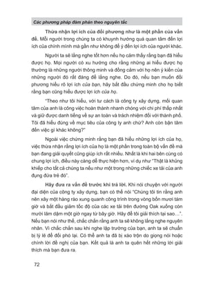 Thừa nhận lợi ích của đối phương như là một phần của vấn
đề. Mỗi người trong chúng ta có khuynh hướng quá quan tâm đến lợi
ích của chính mình mà gần như không để ý đến lợi ích của người khác.
Người ta sẽ lắng nghe tốt hơn nếu họ cảm thấy rằng bạn đã hiểu
được họ. Mọi người có xu hướng cho rằng những ai hiểu được họ
thường là những người thông minh và đồng cảm với họ nên ý kiến của
những người đó rất đáng để lắng nghe. Do đó, nếu bạn muốn đối
phương hiểu rõ lợi ích của bạn, hãy bắt đầu chứng minh cho họ biết
rằng bạn cũng hiểu được lợi ích của họ.
“Theo như tôi hiểu, với tư cách là công ty xây dựng, mối quan
tâm của anh là công việc hoàn thành nhanh chóng với chi phí thấp nhất
và giữ được danh tiếng về sự an toàn và trách nhiệm đối với thành phố.
Tôi đã hiểu đúng về mục tiêu của công ty anh chứ? Anh còn bận tâm
đến việc gì khác không?”
Ngoài việc chứng minh rằng bạn đã hiểu những lợi ích của họ,
việc thừa nhận rằng lợi ích của họ là một phần trong toàn bộ vấn đề mà
bạn đang giải quyết cũng giúp ích rất nhiều. Nhất là khi hai bên cùng có
chung lợi ích, điều này càng dễ thực hiện hơn, ví dụ như “Thật là khủng
khiếp cho tất cả chúng ta nếu như một trong những chiếc xe tải của anh
đụng đứa trẻ đó”.
Hãy đưa ra vấn đề trước khi trả lời. Khi nói chuyện với người
đại diện của công ty xây dựng, bạn có thể nói “Chúng tôi tin rằng anh
nên xây một hàng rào xung quanh công trình trong vòng bốn mươi tám
giờ và bắt đầu giảm tốc độ của các xe tải trên đường Oak xuống còn
mười lăm dặm một giờ ngay từ bây giờ. Hãy để tôi giải thích tại sao…”.
Nếu bạn nói như thế, chắc chắn rằng anh ta sẽ không lắng nghe nguyên
nhân. Vì chắc chắn sau khi nghe lập trường của bạn, anh ta sẽ chuẩn
bị lý lẽ để đối phó lại. Có thể anh ta đã bị xáo trộn do giọng nói hoặc
chính lời đề nghị của bạn. Kết quả là anh ta quên hết những lời giải
thích mà bạn đưa ra.
Các phng pháp đàm phán theo nguyên t c
72
 