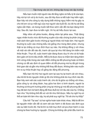 Nếu bạn muốn một người nào đó lắng nghe và hiểu lý lẽ của bạn,
hãy nói lợi ích và lý do trước, sau đó hãy đưa ra kết luận hay kiến nghị.
Bạn hãy nói cho công ty xây dựng biết những nguy hiểm mà họ gây ra
cho trẻ em và sự mất ngủ của mọi người vào buổi tối, lúc đó họ sẽ lắng
nghe cẩn thận, và mong muốn kết thúc sớm vấn đề mà bạn đang trình
bày. Sau đó, bạn đưa ra kiến nghị thì họ sẽ hiểu được tại sao.
Hãy nhìn về phía trước, đừng nhìn lại phía sau. Thật đáng
ngạc nhiên trước mức độ thường xuyên của việc chúng ta phản ứng lại
một cách đơn giản trước những gì người khác nói hoặc làm. Hai người
thường bị cuốn vào những kiểu nói giống như trong đàm phán, nhưng
thật ra lại chẳng có mục đích thực sự nào. Họ không đồng ý với nhau
về một vài vấn đề nào đó, tranh cãi qua lại như thể đang tìm kiếm một
thỏa thuận. Thực tế, cuộc tranh luận đang được duy trì cho có lệ hoặc
đơn giản chỉ là trò tiêu khiển. Mỗi lý lẽ được đưa ra nhằm làm tăng thêm
tính vững chắc trong các luận điểm chống lại đối phương hoặc có thêm
chứng cứ để xác định rõ quan điểm về đối phương mà họ đã giữ trong
thời gian dài và gần như không thể thay đổi được. Không bên nào muốn
tìm ra sự thỏa thuận hay cố gắng tác động đối phương.
Nếu bạn hỏi thử hai người xem tại sao họ lại tranh cãi với nhau,
câu trả lời là do nguyên nhân gì đó chứ không phải do mục đích nào đó.
Bạn hãy xem xét các cuộc tranh cãi, cho dù là giữa vợ chồng với nhau,
giữa công ty và công đoàn, hay giữa hai đơn vị kinh doanh, người ta
thường có khuynh hướng phản ứng lại những gì mà đối phương đã nói
hay đã làm hơn là hành động để theo đuổi lợi ích lâu dài của họ. Chẳng
hạn như “Họ không thể đối xử với tôi như thế được. Nếu họ nghĩ họ có
thể an toàn khi làm như vậy, họ sẽ phải suy nghĩ lại. Tôi sẽ cho họ thấy!”
Câu hỏi “Tại sao” có hai nghĩa hoàn toàn khác nhau. Một là để tìm
lại nguyên nhân vấn đề và xem xét các hành vi đã được xác định qua
các sự kiện trước đó. Hai là tìm ra một mục đích và lựa chọn hành vi của
chúng ta theo hướng tự nguyện. Chúng ta không cần phải đấu tranh tư
Tập trung vào lợi ích, không tập trung vào lập trường
73
 