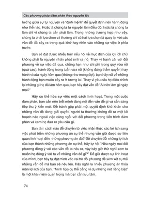 tưởng giữa sự tự nguyện và “định mệnh” để quyết định nên hành động
như thế nào. Hoặc là chúng ta tự nguyện làm điều đó, hoặc là chúng ta
làm chỉ vì chúng ta cần phải làm. Trong những trường hợp như vậy,
chúng ta phải lựa chọn và thường chỉ có hai lựa chọn là quay lại với các
vấn đề đã xảy ra trong quá khứ hay nhìn vào những sự việc ở phía
trước.
Bạn sẽ đạt được nhiều hơn nếu nói về mục đích của lợi ích chứ
không phải là nguyên nhân phát sinh ra nó. Thay vì tranh cãi với đối
phương về sự việc đã qua, chẳng hạn như chi phí trong quý vừa rồi
(quá cao), hành động trong tuần vừa rồi (không đúng thẩm quyền) hay
hành vi của ngày hôm qua (không như mong đợi), bạn hãy nói về những
hành động bạn muốn xảy ra ở tương lai. Thay vì yêu cầu họ điều chỉnh
lại những gì họ đã làm hôm qua, bạn hãy đặt vấn đề “Ai nên làm gì ngày
mai?”
Hãy cụ thể hóa sự việc một cách linh hoạt. Trong một cuộc
đàm phán, bạn cần nên biết mình đang nói đến vấn đề gì và sẵn sàng
tiếp thu ý kiến mới. Để tránh gặp phải một quyết định khó khăn cho
những vấn đề đang giải quyết, người ta thường không đề ra một kế
hoạch nào ngoài việc cùng ngồi với đối phương trong tiến trình đàm
phán và xem họ đưa ra yêu cầu gì.
Bạn làm cách nào để chuyển từ việc nhận thức các lợi ích sang
việc phát triển những phương án cụ thể nhưng vẫn giữ được sự liên
quan linh hoạt đến những phương án đó? Để chuyển đổi những lợi ích
của bạn thành những phương án cụ thể, hãy tự hỏi “Nếu ngày mai đối
phương đồng ý với các vấn đề ta nêu ra, vậy bây giờ thử nghĩ xem ta
muốn họ đồng ý với ta về những vấn đề gì?” Để giữ được sự linh hoạt
của mình, bạn hãy tự đặt mình vào vai trò đối phương để xem xét cụ thể
những vấn đề mà bạn sẽ nêu lên. Hãy nghĩ ra nhiều phương án thỏa
mãn lợi ích của bạn. “Minh họa cụ thể bằng ví dụ những nét riêng biệt”
là một khái niệm quan trọng mà bạn cần lưu tâm.
Các phng pháp đàm phán theo nguyên t c
74
 