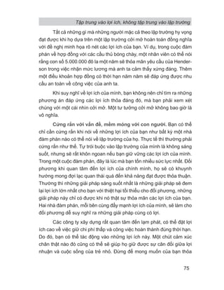 Tất cả những gì mà những người mặc cả theo lập trường hy vọng
đạt được khi họ dựa trên một lập trường cởi mở hoàn toàn đồng nghĩa
với đề nghị minh họa rõ nét các lợi ích của bạn. Ví dụ, trong cuộc đàm
phán về hợp đồng với các cầu thủ bóng chày, một nhân viên có thể nói
rằng con số 5.000.000 đô la một năm sẽ thỏa mãn yêu cầu của Hender-
son trong việc nhận mức lương mà anh ta cảm thấy xứng đáng. Thêm
một điều khoản hợp đồng có thời hạn năm năm sẽ đáp ứng được nhu
cầu an toàn về công việc của anh ta.
Khi suy nghĩ về lợi ích của mình, bạn không nên chỉ tìm ra những
phương án đáp ứng các lợi ích thỏa đáng đó, mà bạn phải xem xét
chúng với một cái nhìn cởi mở. Một tư tưởng cởi mở không bao giờ là
vô nghĩa.
Cứng rắn với vấn đề, mềm mỏng với con người. Bạn có thể
chỉ cần cứng rắn khi nói về những lợi ích của bạn như bất kỳ một nhà
đàm phán nào có thể nói về lập trường của họ. Thực tế thì thường phải
cứng rắn như thế. Tự trói buộc vào lập trường của mình là không sáng
suốt, nhưng sẽ rất khôn ngoan nếu bạn giữ vững các lợi ích của mình.
Trong một cuộc đàm phán, đây là lúc mà bạn tốn nhiều sức lực nhất. Đối
phương khi quan tâm đến lợi ích của chính mình, họ sẽ có khuynh
hướng mong đợi lạc quan thái quá đến khả năng đạt được thỏa thuận.
Thường thì những giải pháp sáng suốt nhất là những giải pháp sẽ đem
lại lợi ích lớn nhất cho bạn với thiệt hại tối thiểu cho đối phương, những
giải pháp này chỉ có được khi nó thật sự thỏa mãn các lợi ích của bạn.
Hai nhà đàm phán, mỗi bên cùng đẩy mạnh lợi ích của mình, sẽ làm cho
đối phương dễ suy nghĩ ra những giải pháp cùng có lợi.
Các công ty xây dựng rất quan tâm đến lạm phát, có thể đặt lợi
ích cao về việc giữ chi phí thấp và công việc hoàn thành đúng thời hạn.
Do đó, bạn có thể tác động vào những lợi ích này. Một chút cảm xúc
chân thật nào đó cũng có thể sẽ giúp họ giữ được sự cân đối giữa lợi
nhuận và cuộc sống của trẻ nhỏ. Đừng để mong muốn của bạn thỏa
Tập trung vào lợi ích, không tập trung vào lập trường
75
 