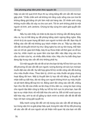 hiệp và cản trở quá trình thực thi sự công bằng đối với vấn đề mà bạn
gặp phải. “Chắc chắn anh sẽ không nói rằng cuộc sống của con trai tôi
không đáng giá bằng chi phí làm một cái hàng rào. Dĩ nhiên anh cũng
không muốn điều đó xảy ra cho con anh. Tôi tin anh không phải là một
người vô tình, anh Jenkins. Chúng ta hãy cùng tìm cách giải quyết vấn
đề này.”
Nếu họ cảm thấy cá nhân bị đe dọa từ những vấn đề đang được
nêu ra, họ có thể tăng sự đề phòng bằng cách ngừng lắng nghe. Đây
chính là lý do quan trọng để tách con người ra khỏi vấn đề. Bạn hãy đi
thẳng vào vấn đề mà không quy trách nhiệm cho ai. Tiếp tục đào sâu
vấn đề và khuyến khích họ như: lắng nghe họ với sự tôn trọng, thể hiện
các cử chỉ xã giao lịch thiệp, bày tỏ sự thừa nhận về thời gian và nỗ lực
của họ, nhấn mạnh sự quan tâm của bạn đến việc đáp ứng các nhu
cầu cơ bản của họ, và nhiều điều khác nữa. Hãy cho họ biết rằng bạn
đang tập trung vào vấn đề chứ không phải họ.
Có một nguyên tắc sẽ rất có lợi cho bạn là hãy hỗ trợ tích cực cho
đối phương về các vấn đề con người, tương đương với sức lực mà bạn
muốn đặt vào vấn đề. Sự kết hợp giữa hỗ trợ và tấn công vấn đề dường
như mâu thuẫn nhau. Theo tâm lý, chính sự mâu thuẫn sẽ giúp chúng
hoạt động tốt hơn. Một lý thuyết tâm lý học rất nổi tiếng, lý thuyết về
nhận biết sự bất hòa, đã nói rằng con người không thích sự mâu thuẫn
và sẽ hành động để loại trừ nó. Bằng cách tấn công vào vấn đề, chẳng
hạn như tốc độ của chiếc xe tải chạy ở khu dân cư, cùng lúc bạn cũng
cho người đại diện công ty thấy sự hỗ trợ tích cực từ phía bạn, bạn đã
tạo ra sự nhận thức về mối bất hòa cho anh ta. Để có thể vượt qua sự
bất hòa này, anh ta sẽ cố gắng tự tách mình ra khỏi vấn đề đó để kết
hợp với bạn cùng giải quyết nó.
Đấu tranh cứng rắn đối với nội dung của các vấn đề sẽ tăng áp
lực trong việc tìm ra giải pháp hiệu quả; trong khi việc hỗ trợ đối phương
về các vấn đề về con người sẽ cải thiện mối quan hệ của bạn với đối
Các phng pháp đàm phán theo nguyên t c
76
 