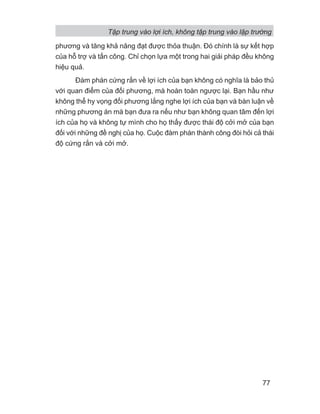 phương và tăng khả năng đạt được thỏa thuận. Đó chính là sự kết hợp
của hỗ trợ và tấn công. Chỉ chọn lựa một trong hai giải pháp đều không
hiệu quả.
Đàm phán cứng rắn về lợi ích của bạn không có nghĩa là bảo thủ
với quan điểm của đối phương, mà hoàn toàn ngược lại. Bạn hầu như
không thể hy vọng đối phương lắng nghe lợi ích của bạn và bàn luận về
những phương án mà bạn đưa ra nếu như bạn không quan tâm đến lợi
ích của họ và không tự mình cho họ thấy được thái độ cởi mở của bạn
đối với những đề nghị của họ. Cuộc đàm phán thành công đòi hỏi cả thái
độ cứng rắn và cởi mở.
Tập trung vào lợi ích, không tập trung vào lập trường
77
 