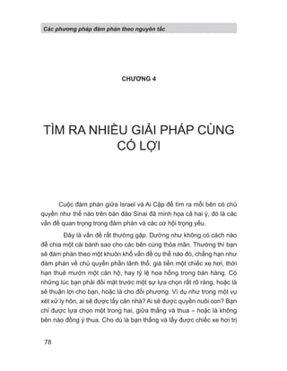 CHƯƠNG 4
TÌM RA NHIỀU GIẢI PHÁP CÙNG
CÓ LỢI
Cuộc đàm phán giữa Israel và Ai Cập để tìm ra mỗi bên có chủ
quyền như thế nào trên bán đảo Sinai đã minh họa cả hai ý, đó là các
vấn đề quan trọng trong đàm phán và các cơ hội trọng yếu.
Đây là vấn đề rất thường gặp. Dường như không có cách nào
để chia một cái bánh sao cho các bên cùng thỏa mãn. Thường thì bạn
sẽ đàm phán theo một khuôn khổ vấn đề cụ thể nào đó, chẳng hạn như
đàm phán về chủ quyền phần lãnh thổ, giá tiền một chiếc xe hơi, thời
hạn thuê mướn một căn hộ, hay tỷ lệ hoa hồng trong bán hàng. Có
những lúc bạn phải đối mặt trước một sự lựa chọn rất rõ ràng, hoặc là
sẽ thuận lợi cho bạn, hoặc là cho đối phương. Ví dụ như trong một vụ
xét xử ly hôn, ai sẽ được lấy căn nhà? Ai sẽ được quyền nuôi con? Bạn
chỉ được lựa chọn một trong hai, giữa thắng và thua – hoặc là không
bên nào đồng ý thua. Cho dù là bạn thắng và lấy được chiếc xe hơi trị
Các phng pháp đàm phán theo nguyên t c
78
 