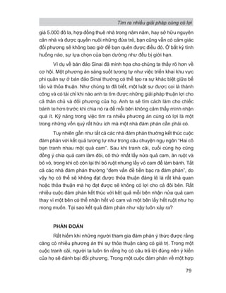 giá 5.000 đô la, hợp đồng thuê nhà trong năm năm, hay sở hữu nguyên
căn nhà và được quyền nuôi những đứa trẻ, bạn cũng vẫn có cảm giác
đối phương sẽ không bao giờ để bạn quên được điều đó. Ở bất kỳ tình
huống nào, sự lựa chọn của bạn dường như đều bị giới hạn.
Ví dụ về bán đảo Sinai đã minh họa cho chúng ta thấy rõ hơn về
cơ hội. Một phương án sáng suốt tương tự như việc triển khai khu vực
phi quân sự ở bán đảo Sinai thường có thể tạo ra sự khác biệt giữa bế
tắc và thỏa thuận. Như chúng ta đã biết, một luật sư được coi là thành
công và có tài chỉ khi nào anh ta tìm được những giải pháp thuận lợi cho
cả thân chủ và đối phương của họ. Anh ta sẽ tìm cách làm cho chiếc
bánh to hơn trước khi chia nó ra để mỗi bên không cảm thấy mình nhận
quá ít. Kỹ năng trong việc tìm ra nhiều phương án cùng có lợi là một
trong những vốn quý rất hữu ích mà một nhà đàm phán cần phải có.
Tuy nhiên gần như tất cả các nhà đàm phán thường kết thúc cuộc
đàm phán với kết quả tương tự như trong câu chuyện ngụ ngôn “Hai cô
bạn tranh nhau một quả cam”. Sau khi tranh cãi, cuối cùng họ cũng
đồng ý chia quả cam làm đôi, cô thứ nhất lấy nửa quả cam, ăn ruột và
bỏ vỏ, trong khi cô còn lại thì bỏ ruột nhưng lấy vỏ cam để làm bánh. Tất
cả các nhà đàm phán thường “đem vấn đề tiền bạc ra đàm phán”, do
vậy họ có thể sẽ không đạt được thỏa thuận đáng lẽ là rất khả quan
hoặc thỏa thuận mà họ đạt được sẽ không có lợi cho cả đôi bên. Rất
nhiều cuộc đàm phán kết thúc với kết quả mỗi bên nhận nửa quả cam
thay vì một bên có thể nhận hết vỏ cam và một bên lấy hết ruột như họ
mong muốn. Tại sao kết quả đàm phán như vậy luôn xảy ra?
PHÁN ĐOÁN
Rất hiếm khi những người tham gia đàm phán ý thức được rằng
càng có nhiều phương án thì sự thỏa thuận càng có giá trị. Trong một
cuộc tranh cãi, người ta luôn tin rằng họ có câu trả lời đúng nên ý kiến
của họ sẽ đánh bại đối phương. Trong một cuộc đàm phán về một hợp
Tìm ra nhiều giải pháp cùng có lợi
79
 