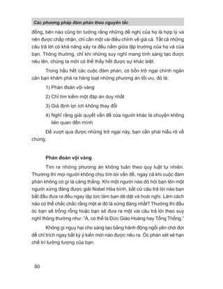 đồng, bên nào cũng tin tưởng rằng những đề nghị của họ là hợp lý và
nên được chấp nhận, chỉ cần một vài điều chỉnh về giá cả. Tất cả những
câu trả lời có khả năng xảy ra đều nằm giữa lập trường của họ và của
bạn. Thông thường, chỉ khi những suy nghĩ mang tính sáng tạo được
nêu lên, chúng ta mới có thể thấy hết được sự khác biệt.
Trong hầu hết các cuộc đàm phán, có bốn trở ngại chính ngăn
cản bạn khám phá ra hàng loạt những phương án tối ưu, đó là:
1) Phán đoán vội vàng
2) Chỉ tìm kiếm một đáp án duy nhất
3) Giả định lợi ích không thay đổi
4) Nghĩ rằng giải quyết vấn đề của người khác là chuyện không
liên quan đến mình
Để vượt qua được những trở ngại này, bạn cần phải hiểu rõ về
chúng.
Phán đoán vội vàng
Tìm ra những phương án không tuân theo quy luật tự nhiên.
Thường thì mọi người không chịu tìm tòi vấn đề, ngay cả khi cuộc đàm
phán không có gì là căng thẳng. Khi một người nào đó hỏi bạn tên một
người xứng đáng được giải Nobel Hòa bình, bất cứ câu trả lời nào bạn
bắt đầu đưa ra đều ngay lập tức làm bạn dè dặt và hoài nghi. Làm cách
nào có thể chắc chắc rằng một ai đó là xứng đáng nhất? Thường thì đầu
óc bạn sẽ trống rỗng hoặc bạn sẽ đưa ra một vài câu trả lời theo suy
nghĩ thông thường như: “À, có thể là Đức Giáo Hoàng hay Tổng Thống.”
Không gì nguy hại cho sáng tạo bằng hành động ngồi yên chờ đợi
để chỉ trích ngay bất kỳ ý kiến mới nào được nêu ra. Óc phán xét sẽ hạn
chế trí tưởng tượng của bạn.
Các phng pháp đàm phán theo nguyên t c
80
 