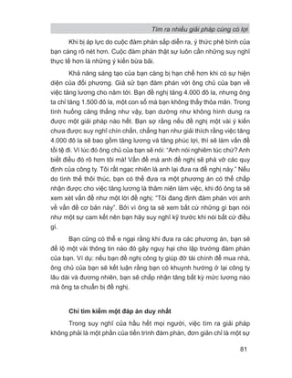 Khi bị áp lực do cuộc đàm phán sắp diễn ra, ý thức phê bình của
bạn càng rõ nét hơn. Cuộc đàm phán thật sự luôn cần những suy nghĩ
thực tế hơn là những ý kiến bừa bãi.
Khả năng sáng tạo của bạn càng bị hạn chế hơn khi có sự hiện
diện của đối phương. Giả sử bạn đàm phán với ông chủ của bạn về
việc tăng lương cho năm tới. Bạn đề nghị tăng 4.000 đô la, nhưng ông
ta chỉ tăng 1.500 đô la, một con số mà bạn không thấy thỏa mãn. Trong
tình huống căng thẳng như vậy, bạn dường như không hình dung ra
được một giải pháp nào hết. Bạn sợ rằng nếu đề nghị một vài ý kiến
chưa được suy nghĩ chín chắn, chẳng hạn như giải thích rằng việc tăng
4.000 đô la sẽ bao gồm tăng lương và tăng phúc lợi, thì sẽ làm vấn đề
tồi tệ đi. Vì lúc đó ông chủ của bạn sẽ nói: “Anh nói nghiêm túc chứ? Anh
biết điều đó rõ hơn tôi mà! Vấn đề mà anh đề nghị sẽ phá vỡ các quy
định của công ty. Tôi rất ngạc nhiên là anh lại đưa ra đề nghị này.” Nếu
do tình thế thôi thúc, bạn có thể đưa ra một phương án có thể chấp
nhận được cho việc tăng lương là thâm niên làm việc, khi đó ông ta sẽ
xem xét vấn đề như một lời đề nghị: “Tôi đang định đàm phán với anh
về vấn đề cơ bản này”. Bởi vì ông ta sẽ xem bất cứ những gì bạn nói
như một sự cam kết nên bạn hãy suy nghĩ kỹ trước khi nói bất cứ điều
gì.
Bạn cũng có thể e ngại rằng khi đưa ra các phương án, bạn sẽ
để lộ một vài thông tin nào đó gây nguy hại cho lập trường đàm phán
của bạn. Ví dụ: nếu bạn đề nghị công ty giúp đỡ tài chính để mua nhà,
ông chủ của bạn sẽ kết luận rằng bạn có khuynh hướng ở lại công ty
lâu dài và đương nhiên, bạn sẽ chấp nhận tăng bất kỳ mức lương nào
mà ông ta chuẩn bị đề nghị.
Chỉ tìm kiếm một đáp án duy nhất
Trong suy nghĩ của hầu hết mọi người, việc tìm ra giải pháp
không phải là một phần của tiến trình đàm phán, đơn giản chỉ là một sự
Tìm ra nhiều giải pháp cùng có lợi
81
 