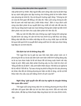 việc phát sinh tự nhiên. Mọi người đều xem công việc của họ là làm hẹp
lại sự cách biệt giữa các lập trường chứ không phải là tìm kiếm thêm
các phương án khả thi. Họ có khuynh hướng nghĩ rằng: “Chúng ta chỉ
có vừa đủ thời gian để đồng ý về việc đó. Việc cuối cùng chúng ta cần
làm là xem xét một loạt các ý kiến khác nhau”. Bởi vì mục đích cuối
cùng của đàm phán là sự quyết định duy nhất về một vấn đề nào đó,
nên họ sợ rằng tranh luận lan man không những làm chậm lại tiến trình
đàm phán mà còn làm cho cuộc đàm phán trở nên rắc rối.
Nếu sự cản trở đầu tiên của những suy nghĩ mang tính sáng tạo
là phê bình vội vàng, thì cản trở thứ hai chính là sự kết thúc vội vàng.
Bằng việc bắt đầu tìm kiếm một đáp án tối ưu duy nhất, bạn có thể đã
bỏ qua một quá trình ra quyết định sáng suốt hơn từ việc lựa chọn hàng
loạt đáp án có tính khả thi.
Giả định lợi ích là không thay đổi
Trở ngại thứ ba lý giải tại sao trên bàn đàm phán luôn có ít
phương án tối ưu là do các bên luôn xem bản chất tình huống đang xảy
ra là sự lựa chọn hoặc là tôi sẽ được tất cả trong cuộc tranh cãi này
hoặc là anh. Một cuộc đàm phán thường xảy ra như một trò chơi với
“tổng số tiền là cố định”; nếu anh kiếm thêm được 100 đô la có nghĩa là
tôi bị mất đi 100 đô la. Tại sao chúng ta phải lo lắng tìm tòi các phương
án khác nếu tất cả những phương án hiện có đã rõ ràng, và tôi có thể
thỏa mãn nhu cầu của anh bằng chính chi phí của tôi?
Nghĩ rằng “giải quyết vấn đề của họ nghĩa là chuyện không
liên quan đến mình”
Trở ngại cuối cùng trong việc tìm ra những phương án thực tế là
mỗi bên chỉ quan tâm đến lợi ích tức thời của mình. Đối với một nhà
đàm phán, để đạt sự thỏa thuận đáp ứng được lợi ích của chính mình,
Các phng pháp đàm phán theo nguyên t c
82
 