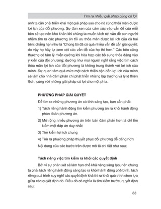 anh ta cần phải triển khai một giải pháp sao cho nó cũng thỏa mãn được
lợi ích của đối phương. Sự đan xen của cảm xúc vào vấn đề của mỗi
bên sẽ tạo nên khó khăn khi chúng ta muốn tách rời vấn đề con người
nhằm tìm ra các phương án tối ưu thỏa mãn được lợi ích của cả hai
bên: chẳng hạn như là “Chúng tôi đã có quá nhiều vấn đề cần giải quyết;
do vậy họ hãy tự xem xét các vấn đề của họ thì hơn.” Các bên cũng
thường có tâm lý miễn cưỡng khi hòa hợp các bổ sung thỏa đáng vào
ý kiến của đối phương; dường như mọi người nghĩ rằng việc tìm cách
thỏa mãn lợi ích của đối phương là không trung thành với lợi ích của
mình. Sự quan tâm quá mức một cách thiển cận đến lợi ích của mình
sẽ làm cho nhà đàm phán chỉ phát triển những lập trường và lý lẽ thiên
lệch, cùng với những giải pháp có lợi cho một phía.
PHƯƠNG PHÁP GIẢI QUYẾT
Để tìm ra những phương án có tính sáng tạo, bạn cần phải:
1) Tách riêng hành động tìm kiếm phương án ra khỏi hành động
phán đoán phương án.
2) Mở rộng nhiều phương án trên bàn đàm phán hơn là chỉ tìm
kiếm một đáp án duy nhất
3) Tìm kiếm lợi ích chung
4) Tìm ra phương pháp thuyết phục đối phương dễ dàng hơn
Nội dung của các bước trên được mô tả chi tiết như sau:
Tách riêng việc tìm kiếm ra khỏi các quyết định
Bởi vì sự phán xét sẽ làm hạn chế khả năng sáng tạo, nên chúng
ta phải tách riêng hành động sáng tạo ra khỏi hành động phê bình, tách
riêng quá trình suy nghĩ các quyết định khả thi ra khỏi quá trình chọn lựa
giữa các quyết định đó. Điều đó có nghĩa là tìm kiếm trước, quyết định
sau.
Tìm ra nhiều giải pháp cùng có lợi
83
 