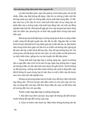 Là một nhà đàm phán, bạn cần phải tự mình khám phá, tìm tòi rất
nhiều. Điều này thật không dễ dàng. Việc tìm ra những ý kiến mới đòi
hỏi bạn phải suy nghĩ về những điều chưa xuất hiện trong đầu. Vì thế,
bạn nên lưu ý tới việc tổ chức một buổi thảo luận về sự sáng tạo và
phát triển các ý tưởng hoặc một buổi họp động não với một vài đồng
nghiệp hoặc bạn bè. Những buổi gặp gỡ như vậy sẽ giúp bạn tách riêng
việc tìm kiếm các phương án ra khỏi việc quyết định chúng một cách
hiệu quả.
Nội dung của buổi tập hợp ý tưởng sáng tạo là đưa ra càng nhiều
ý kiến càng tốt để giải quyết các vấn đề có sẵn. Nguyên tắc cơ bản
chính là hạn chế phê bình hay đánh giá các ý kiến đã nêu ra. Mọi thành
viên trong nhóm đơn giản chỉ cần tìm ra ý kiến mà không cần ngừng lại
để xem xét các ý kiến đó là tốt hay xấu, thực tế hay không thực tế. Với
những hạn chế đã được dỡ bỏ như trên, từ một ý kiến có thể phát sinh
ra một ý kiến khác, giống như sự lan truyền khi đốt dây pháo.
Trong một buổi họp tập hợp ý tưởng sáng tạo, người ta không
cần e ngại đến việc mình có bị xem là ngu ngốc hay không bởi vì ngay
cả những ý kiến vớ vẩn vẫn luôn luôn được khuyến khích. Và khi không
có đối phương, những nhà đàm phán không cần phải lo lắng đến việc
tiết lộ thông tin quan trọng hay là việc đưa ra một ý kiến nào đó được
xem như một cam kết nghiêm túc.
Không có phương pháp nào là chuẩn mực để thực hiện một buổi
họp động não. Tốt hơn là bạn nên điều chỉnh nó cho phù hợp với nhu
cầu và sáng kiến của bạn. Để làm được điều đó, bạn có thể theo một
số hướng dẫn hữu ích sau đây:
Trước cuộc họp tập hợp ý tưởng sáng tạo
1. Xác định mục đích của bạn. Suy nghĩ về những vấn đề mà bạn
muốn không đề cập đến trong cuộc họp.
2. Chọn ra thành viên tham dự. Một nhóm thông thường nên đủ
Các phng pháp đàm phán theo nguyên t c
84
 