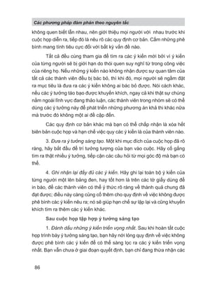 không quen biết lẫn nhau, nên giới thiệu mọi người với nhau trước khi
cuộc họp diễn ra, tiếp đó là nêu rõ các quy định cơ bản. Cấm những phê
bình mang tính tiêu cực đối với bất kỳ vấn đề nào.
Tất cả đều cùng tham gia để tìm ra các ý kiến mới bởi vì ý kiến
của từng người sẽ bị giới hạn do thói quen suy nghĩ từ trong công việc
của riêng họ. Nếu những ý kiến nào không nhận được sự quan tâm của
tất cả các thành viên đều bị bác bỏ, thì khi đó, mọi người sẽ ngầm đặt
ra mục tiêu là đưa ra các ý kiến không ai bác bỏ được. Nói cách khác,
nếu các ý tưởng táo bạo được khuyến khích, ngay cả khi thật sự chúng
nằm ngoài lĩnh vực đang thảo luận, các thành viên trong nhóm sẽ có thể
dùng các ý tưởng này để phát triển những phương án khả thi khác nữa
mà trước đó không một ai đề cập đến.
Các quy định cơ bản khác mà bạn có thể chấp nhận là xóa hết
biên bản cuộc họp và hạn chế việc quy các ý kiến là của thành viên nào.
3. Đưa ra ý tưởng sáng tạo. Một khi mục đích của cuộc họp đã rõ
ràng, hãy bắt đầu để trí tưởng tượng của bạn vào cuộc. Hãy cố gắng
tìm ra thật nhiều ý tưởng, tiếp cận các câu hỏi từ mọi góc độ mà bạn có
thể.
4. Ghi nhận lại đầy đủ các ý kiến. Hãy ghi lại toàn bộ ý kiến của
từng người một lên bảng đen, hay tốt hơn là trên các tờ giấy dùng để
in báo, để các thành viên có thể ý thức rõ ràng về thành quả chung đã
đạt được; điều này càng củng cố thêm cho quy định về việc không được
phê bình các ý kiến nêu ra; nó sẽ giúp hạn chế sự lặp lại và cũng khuyến
khích tìm ra thêm các ý kiến khác.
Sau cuộc họp tập hợp ý tưởng sáng tạo
1. Đánh dấu những ý kiến triển vọng nhất. Sau khi hoàn tất cuộc
họp trình bày ý tưởng sáng tạo, bạn hãy nới lỏng quy định về việc không
được phê bình các ý kiến để có thể sàng lọc ra các ý kiến triển vọng
nhất. Bạn vẫn chưa ở giai đoạn quyết định, bạn chỉ đang thừa nhận các
Các phng pháp đàm phán theo nguyên t c
86
 