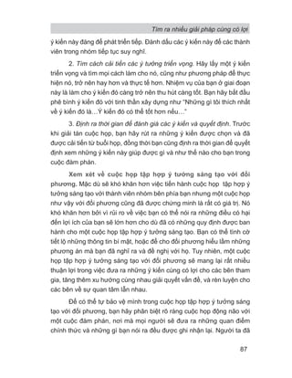 ý kiến này đáng để phát triển tiếp. Đánh dấu các ý kiến này để các thành
viên trong nhóm tiếp tục suy nghĩ.
2. Tìm cách cải tiến các ý tưởng triển vọng. Hãy lấy một ý kiến
triển vọng và tìm mọi cách làm cho nó, cũng như phương pháp để thực
hiện nó, trở nên hay hơn và thực tế hơn. Nhiệm vụ của bạn ở giai đoạn
này là làm cho ý kiến đó càng trở nên thu hút càng tốt. Bạn hãy bắt đầu
phê bình ý kiến đó với tinh thần xây dựng như “Những gì tôi thích nhất
về ý kiến đó là…Ý kiến đó có thể tốt hơn nếu…”
3. Định ra thời gian để đánh giá các ý kiến và quyết định. Trước
khi giải tán cuộc họp, bạn hãy rút ra những ý kiến được chọn và đã
được cải tiến từ buổi họp, đồng thời bạn cũng định ra thời gian để quyết
định xem những ý kiến này giúp được gì và như thế nào cho bạn trong
cuộc đàm phán.
Xem xét về cuộc họp tập hợp ý tưởng sáng tạo với đối
phương. Mặc dù sẽ khó khăn hơn việc tiến hành cuộc họp tập hợp ý
tưởng sáng tạo với thành viên nhóm bên phía bạn nhưng một cuộc họp
như vậy với đối phương cũng đã được chứng minh là rất có giá trị. Nó
khó khăn hơn bởi vì rủi ro về việc bạn có thể nói ra những điều có hại
đến lợi ích của bạn sẽ lớn hơn cho dù đã có những quy định được ban
hành cho một cuộc họp tập hợp ý tưởng sáng tạo. Bạn có thể tình cờ
tiết lộ những thông tin bí mật, hoặc để cho đối phương hiểu lầm những
phương án mà bạn đã nghĩ ra và đề nghị với họ. Tuy nhiên, một cuộc
họp tập hợp ý tưởng sáng tạo với đối phương sẽ mang lại rất nhiều
thuận lợi trong việc đưa ra những ý kiến cùng có lợi cho các bên tham
gia, tăng thêm xu hướng cùng nhau giải quyết vấn đề, và rèn luyện cho
các bên về sự quan tâm lẫn nhau.
Để có thể tự bảo vệ mình trong cuộc họp tập hợp ý tưởng sáng
tạo với đối phương, bạn hãy phân biệt rõ ràng cuộc họp động não với
một cuộc đàm phán, nơi mà mọi người sẽ đưa ra những quan điểm
chính thức và những gì bạn nói ra đều được ghi nhận lại. Người ta đã
Tìm ra nhiều giải pháp cùng có lợi
87
 