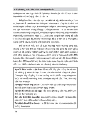 quá quen với việc họp hành để đạt được thỏa thuận nào đó hơn là việc
họp để làm rõ những ý kiến đã nêu ra.
Để giảm rủi ro của việc bạn cam kết bất kỳ ý kiến nào được đưa
ra, bạn có thể tạo cho mình thói quen luôn đưa ra cùng lúc ít nhất hai
khả năng có thể lựa chọn. Bạn cũng có thể phát biểu những phương án
mà bạn hoàn toàn không đồng ý. Chẳng hạn như “Tôi có thể cho anh
căn nhà mà không cần gì hết, hoặc là anh phải trả tôi một triệu đô la tiền
mặt để lấy căn nhà đó, hoặc là…”. Bởi vì rõ ràng là bạn không đề xuất
ý kiến nào trong số đó, những ý kiến được đề ra ở trên chỉ là những khả
năng có thể xảy ra, không phải là những kiến nghị.
Để có thêm hiểu biết về cuộc họp tập hợp ý tưởng sáng tạo,
chúng ta hãy giả định có một cuộc họp động não giữa đại diện Công
đoàn nội bộ công ty và Ban quản lý mỏ than để tìm cách giảm các cuộc
đình công trái phép, hay những cuộc đình công từ hai ngày trở lên. Mỗi
bên đại diện năm người, ngồi xung quanh một cái bàn đối diện một tấm
bảng đen. Một người trung lập điều khiển cuộc họp đề nghị các thành
viên cho ý kiến của họ và viết tất cả các ý kiến đó lên bảng.
Người điều khiển cuộc họp: Được rồi, bây giờ chúng ta sẽ xem
xét những ý kiến các bạn đưa ra cho vấn đề bãi công trái phép.
Chúng ta hãy cố gắng đưa ra khoảng mười ý kiến trong vòng năm
phút, tôi sẽ viết lên bảng. Nào, chúng ta hãy bắt đầu. Tom, anh có ý
kiến nào không?
Tom (đại diện Công đoàn): Quản đốc nên có khả năng dàn xếp các
mối bất bình của các đoàn viên ngay tức thì.
Người điều khiển cuộc họp: Tốt, tôi sẽ ghi lại ý kiến này. Đến lượt
Jim, tôi thấy anh giơ tay.
Jim (đại diện Ban quản lý): Đoàn viên nên nói chuyện với quản đốc
của mình trước khi có bất kỳ hành động nào...
Tom (đại diện Công đoàn): Họ đã làm như vậy, nhưng quản đốc đã
không lắng nghe.
Các phng pháp đàm phán theo nguyên t c
88
 