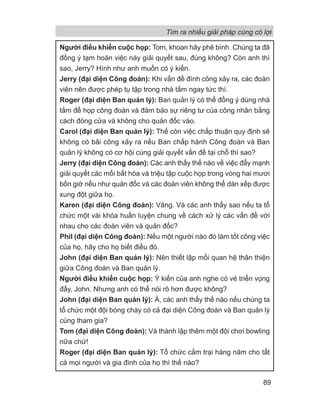 Người điều khiển cuộc họp: Tom, khoan hãy phê bình. Chúng ta đã
đồng ý tạm hoãn việc này giải quyết sau, đúng không? Còn anh thì
sao, Jerry? Hình như anh muốn có ý kiến.
Jerry (đại diện Công đoàn): Khi vấn đề đình công xảy ra, các đoàn
viên nên được phép tụ tập trong nhà tắm ngay tức thì.
Roger (đại diện Ban quản lý): Ban quản lý có thể đồng ý dùng nhà
tắm để họp công đoàn và đảm bảo sự riêng tư của công nhân bằng
cách đóng cửa và không cho quản đốc vào.
Carol (đại diện Ban quản lý): Thế còn việc chấp thuận quy định sẽ
không có bãi công xảy ra nếu Ban chấp hành Công đoàn và Ban
quản lý không có cơ hội cùng giải quyết vấn đề tại chỗ thì sao?
Jerry (đại diện Công đoàn): Các anh thấy thế nào về việc đẩy mạnh
giải quyết các mối bất hòa và triệu tập cuộc họp trong vòng hai mươi
bốn giờ nếu như quản đốc và các đoàn viên không thể dàn xếp được
xung đột giữa họ.
Karen (đại diện Công đoàn): Vâng. Và các anh thấy sao nếu ta tổ
chức một vài khóa huấn luyện chung về cách xử lý các vấn đề với
nhau cho các đoàn viên và quản đốc?
Phil (đại diện Công đoàn): Nếu một người nào đó làm tốt công việc
của họ, hãy cho họ biết điều đó.
John (đại diện Ban quản lý): Nên thiết lập mối quan hệ thân thiện
giữa Công đoàn và Ban quản lý.
Người điều khiển cuộc họp: Ý kiến của anh nghe có vẻ triển vọng
đấy, John. Nhưng anh có thể nói rõ hơn được không?
John (đại diện Ban quản lý): À, các anh thấy thế nào nếu chúng ta
tổ chức một đội bóng chày có cả đại diện Công đoàn và Ban quản lý
cùng tham gia?
Tom (đại diện Công đoàn): Và thành lập thêm một đội chơi bowling
nữa chứ!
Roger (đại diện Ban quản lý): Tổ chức cắm trại hàng năm cho tất
cả mọi người và gia đình của họ thì thế nào?
Tìm ra nhiều giải pháp cùng có lợi
89
 