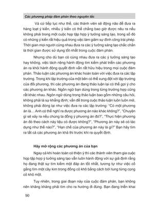 Và cứ tiếp tục như thế, các thành viên sẽ động não để đưa ra
hàng loạt ý kiến, nhiều ý kiến có thể chẳng bao giờ được nêu ra nếu
không phải trong một cuộc họp tập hợp ý tưởng sáng tạo, trong số đó
có những ý kiến rất hiệu quả trong việc làm giảm sự đình công trái phép.
Thời gian mọi người cùng nhau đưa ra các ý tưởng sáng tạo chắc chắn
là thời gian được sử dụng tốt nhất trong cuộc đàm phán.
Nhưng cho dù bạn có cùng nhau đưa ra các ý tưởng sáng tạo
hay không, việc tách riêng hành động tìm kiếm phát triển các phương
án ra khỏi hành động quyết định vẫn rất hữu hiệu trong mọi cuộc đàm
phán. Thảo luận các phương án khác hoàn toàn với việc đưa ra các lập
trường. Trong khi lập trường của một bên có thể xung đột với lập trường
của đối phương, thì các phương án đang thảo luận lại có thể gợi ý cho
các phương án khác. Ngôn ngữ bạn dùng trong từng trường hợp cũng
rất khác nhau. Ngôn ngữ dùng trong thảo luận bao gồm những câu hỏi,
không phải là sự khẳng định; vấn đề trong cuộc thảo luận luôn luôn mở,
không phải đóng lại như việc đưa ra các lập trường: “Có một phương
án là… Anh có thể nghĩ ra được phương án nào khác không?”, “Chuyện
gì sẽ xảy ra nếu chúng ta đồng ý phương án đó?”, “Thực hiện phương
án đó theo cách này liệu có được không?”, “Phương án này sẽ có tác
dụng như thế nào?”, “Hạn chế của phương án này là gì?” Bạn hãy tìm
ra tất cả các phương án khả thi trước khi ra quyết định.
Hãy mở rộng các phương án của bạn
Ngay cả khi hoàn toàn có thiện ý thì các thành viên tham gia cuộc
họp tập hợp ý tưởng sáng tạo vẫn luôn hành động với sự giả định rằng
họ đang thật sự tìm kiếm một đáp án tốt nhất, tương tự như việc cố
gắng tìm một cây kim trong đống cỏ khô bằng cách bới tung từng cọng
cỏ khô một.
Tuy nhiên, trong giai đoạn này của cuộc đàm phán, bạn không
nên khăng khăng phải tìm cho ra hướng đi đúng. Bạn đang triển khai
Các phng pháp đàm phán theo nguyên t c
90
 