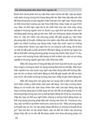 Bước thứ hai là phân tích sự việc theo cách mô tả vấn đề - bạn dự đoán
một cách chung chung tình trạng đang tồn tại. Bạn hãy sắp xếp các vấn
đề theo từng loại và các nguyên nhân mà bạn còn nghi ngờ. Nước sông
có thể chứa hàm lượng cao các hóa chất khác nhau hoặc có quá ít khí
oxy. Bạn có thể nghi ngờ đó là do chất thải của các nhà máy công
nghiệp ở thượng nguồn sinh ra. Bước suy nghĩ thứ ba là bạn nên xem
xét tổng quát những việc gì nên làm. Đối với những dự đoán mà bạn đã
đưa ra, hãy tìm kiếm các phương pháp để giải quyết sự việc theo
phương diện lý thuyết, chẳng hạn như giảm việc thải các chất hóa học,
giảm sự chệch hướng của dòng chảy, hoặc lấy nước sạch từ những
con sông khác. Bước suy nghĩ thứ tư và cũng là cuối cùng, đó là đưa
ra một vài đề xuất cụ thể và khả thi để hành động. Ai sẽ làm gì ngày mai
để có thể biến những phương pháp chung này thành hiện thực? Ví dụ,
cơ quan môi trường thuộc tiểu bang có thể ra lệnh cho các cơ sở công
nghiệp ở thượng nguồn giới hạn việc thải hóa chất.
Biểu đồ vòng tròn ở trang kế tiếp sẽ minh họa bốn bước suy nghĩ
này và gợi ý chúng ta cách sử dụng chúng theo thứ tự kế tiếp. Nếu thực
hiện nghiêm túc các bước suy nghĩ này theo đúng biểu đồ hướng dẫn,
bạn sẽ tìm ra được một hành động cụ thể để giải quyết vấn đề cơ bản
của mình, tất nhiên là trong trường hợp bạn chấp thuận hành động đó.
Biểu đồ vòng tròn còn giúp bạn sử dụng một ý kiến hay để phát
sinh thêm nhiều ý kiến khác một cách dễ dàng. Với một ý tưởng hành
động có ích trước đó, bạn (hay nhóm làm việc của bạn đang họp tập
hợp ý tưởng sáng tạo) có thể quay trở lại vấn đề và cố gắng tìm ra một
phương pháp chung sao cho ý tưởng hành động sẽ chỉ là sự ứng dụng.
Tiếp đó, bạn có thể suy nghĩ thêm những ý tưởng hành động khác có
thể ứng dụng phương pháp tiếp cận chung vào thực tế. Tương tự như
vậy, bạn có thể lùi lại thêm một bước nữa và tự hỏi: “Nếu phương pháp
lý thuyết này có ích, thì các phán đoán để đưa ra những lý thuyết đó là
gì?” Sau khi làm rõ các phán đoán, bạn có thể tìm thêm các phương
pháp khác để xử lý vấn đề đã được phân tích theo phương pháp mà
Các phng pháp đàm phán theo nguyên t c
92
 