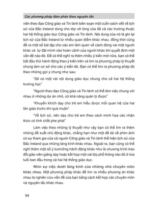 viên theo đạo Công giáo và Tin lành biên soạn một cuốn sách viết về lịch
sử của Bắc Ireland dùng cho lớp vỡ lòng của tất cả các trường thuộc
hai hệ thống giáo dục Công giáo và Tin lành. Nội dung của nó là ghi lại
lịch sử của Bắc Ireland từ nhiều quan điểm khác nhau, đồng thời cũng
đề ra một số bài tập cho các em làm quen về cách đóng vai một người
khác và tự đặt mình vào hoàn cảnh của người khác khi quyết định một
vấn đề nào đó. Để có thể nghĩ ra thêm nhiều ý kiến mới nữa, bạn có thể
bắt đầu thử hành động theo ý kiến trên và tìm ra phương pháp lý thuyết
chung làm cơ sở cho các ý kiến đó. Bạn có thể tìm ra phương pháp đó
theo những gợi ý chung như sau:
“Sẽ có một vài nội dung giáo dục chung cho cả hai hệ thống
trường học”
“Người theo đạo Công giáo và Tin lành có thể làm việc chung với
nhau ở những dự án nhỏ, có khả năng quản lý được”
“Khuyến khích dạy cho trẻ em hiểu được mối quan hệ của hai
tôn giáo trước khi quá muộn”
“Về lịch sử, nên dạy cho trẻ em theo cách minh họa các nhận
thức có tính chất phe phái”
Làm việc theo những lý thuyết như vậy bạn có thể tìm ra thêm
những đề xuất chủ động khác, chẳng hạn như một đề tài về phim ảnh
có sự tham gia của cả người Công giáo và Tin lành thể hiện lịch sử của
Bắc Ireland qua những lăng kính khác nhau. Ngoài ra, bạn cũng có thể
nghĩ thêm một số ý tươnởng hành động khác như là chương trình trao
đổi giáo viên giảng dạy hoặc kết hợp một vài lớp phổ thông nào đó ở lứa
tuổi ban đầu trong cả hai hệ thống giáo dục.
Nhìn sự việc dưới lăng kính của những nhà chuyên môn
khác nhau. Một phương pháp khác để tìm ra nhiều phương án khác
nhau là nghiên cứu vấn đề của bạn bằng cách kết hợp các chuyên môn
và nguyên tắc khác nhau.
Các phng pháp đàm phán theo nguyên t c
94
 