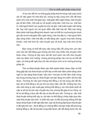 Ví dụ như để tìm ra những giải pháp khả thi trong một cuộc tranh
cãi về việc giám hộ một đứa trẻ, chúng ta hãy cùng nhìn vấn đề theo
cách nhìn của một nhà giáo dục, một giám đốc ngân hàng, một chuyên
gia về tâm thần, một luật sư về quyền công dân, một mục sư, một bác
sĩ, một người bênh vực quyền lợi cho nữ giới, một huấn luyện viên bóng
đá, hay một người với vài quan điểm đặc biệt nào đó. Nếu bạn đang
đàm phán một hợp đồng kinh doanh, bạn có thể tìm ra phương án dưới
góc độ vai trò một giám đốc ngân hàng, một nhà đầu tư, một người lãnh
đạo công nhân, một nhà đầu cơ bất động sản, người mua bán chứng
khoán, một nhà kinh tế, một chuyên gia về thuế, hay một nhà xã hội
học.
Bạn cũng có thể kết hợp việc dùng biểu đồ vòng tròn với việc
xem xét vấn đề thông qua những cái nhìn của nhiều nhà chuyên môn
khác nhau. Chúng ta hãy xem xét lần lượt cách mà mỗi nhà chuyên
môn dự đoán tình huống, những phương pháp nào mà họ có thể đề
nghị, và những đề nghị thực tế nào sẽ được sinh ra từ những phương
pháp đó.
Tìm ra thỏa thuận theo các thế mạnh khác nhau. Bạn có thể
tăng gấp bội các thỏa thuận có thể xảy ra trên bàn đàm phán bằng cách
nghĩ ra các dạng thỏa thuận “yếu hơn” mà bạn có thể nắm chắc trong
tay trong trường hợp sự thỏa thuận mà bạn đang tìm kiếm rất khó đạt
được. Thường thì nếu bạn không thể đồng ý về nội dung vấn đề đó,
bạn sẽ có thể đồng ý về các thủ tục thực hiện vấn đề. Chẳng hạn như
nếu một công ty sản xuất giày không thể đồng ý với nhà phân phối về
việc ai sẽ trả chi phí vận chuyển tàu cho những đôi giày bị hư hỏng, có
lẽ họ sẽ đồng ý đưa vấn đề này ra tòa để xem xét. Tương tự, nếu một
thỏa thuận không thể xảy ra, hai bên có thể đồng ý thỏa hiệp dựa trên
một thỏa thuận tạm thời. Ít nhất nếu bạn và đối phương không thể đạt
được thỏa thuận ở đề nghị đầu tiên, bạn sẽ thường đạt được thỏa thuận
ở đề nghị thứ hai – đó là đồng ý ở những điểm mà bạn hoặc đối phương
không đồng ý, để cả hai bên cùng biết được vấn đề đang tranh cãi, đó
Tìm ra nhiều giải pháp cùng có lợi
95
 