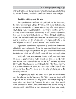 những công trình xây dựng khác có lợi cho cả hai quốc gia, tất cả những
dự án này đều được cấp vốn với sự hỗ trợ của Ngân hàng Thế giới.
Tìm kiếm lợi ích cho cả đôi bên
Trở ngại chính thứ ba đối với việc giải quyết vấn đề có tính sáng
tạo nằm ở chổ mọi người luôn giả định rằng lợi ích chung là cố định: nếu
anh lấy ít đi thì tôi sẽ lấy được nhiều hơn, dù rằng hiếm khi nào giả định
này là đúng. Trước tiên, cả hai bên luôn cảm thấy tệ hơn hiện tại. Chơi
cờ trông có vẻ như là một trò chơi mà tổng số thắng thua trong một ván
luôn bằng không, nghĩa là nếu có một người thắng thì người kia sẽ thua;
họ cứ chơi như vậy cho đến khi có một con chó thình lình băng ngang
qua và va phải bàn cờ, làm rớt các quân cờ ra ngoài, khiến cho cả hai
cảm thấy tình hình còn tồi tệ hơn cả trước khi họ bắt đầu chơi.
Ngay cả khi tách hẳn khỏi việc chia sẻ lợi ích để tránh tổn thất cho
cả hai bên, hầu như luôn luôn tồn tại khả năng xuất hiện lợi ích chung.
Điều này sẽ đưa ra yêu cầu phát triển mối quan hệ có lợi lẫn nhau, hoặc
làm thỏa mãn lợi ích của mỗi bên bằng một giải pháp có tính sáng tạo.
Nhận biết được lợi ích chung. Trên lý thuyết, hiển nhiên là lợi
ích chung sẽ giúp tìm ra thỏa thuận. Như đã xác định, nêu ra một ý kiến
thỏa mãn lợi ích chung sẽ tốt cho bạn và cho cả đối phương. Tuy nhiên,
trên thực tế, điều này dường như không dễ nhận thấy. Chẳng hạn như
ở giữa cuộc đàm phán về giá cả, lợi ích chung có thể không xuất hiện
rõ ràng hay thỏa đáng. Vậy chúng ta sẽ tìm ra lợi ích chung của cả đôi
bên bằng cách nào?
Chúng ta hãy lấy một ví dụ, giả sử bạn là giám đốc của một nhà
máy lọc dầu, có tên là Townsend Oil. Thị trưởng của thành phố
Pageville, nơi đặt trụ sở của nhà máy lọc dầu, nói với bạn rằng ông ta
muốn nâng mức thuế mà Townsend Oil đóng cho thành phố từ
1.000.000 đô la lên thành 2.000.000 đô la một năm. Bạn nói với ông ta
rằng bạn nghĩ 1.000.000 đô la cho một năm đã là hoàn toàn hợp lý.
Tìm ra nhiều giải pháp cùng có lợi
97
 