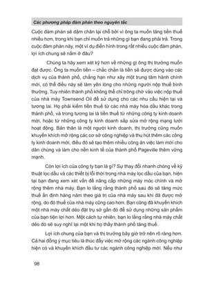 Cuộc đàm phán sẽ dậm chân tại chỗ bởi vì ông ta muốn tăng tiền thuế
nhiều hơn, trong khi bạn chỉ muốn trả những gì bạn đang phải trả. Trong
cuộc đàm phán này, một ví dụ điển hình trong rất nhiều cuộc đàm phán,
lợi ích chung sẽ nằm ở đâu?
Chúng ta hãy xem xét kỹ hơn về những gì ông thị trưởng muốn
đạt được. Ông ta muốn tiền – chắc chắn là tiền sẽ được dùng vào các
dịch vụ của thành phố, chẳng hạn như xây một trung tâm hành chính
mới, có thể điều này sẽ làm yên lòng cho những người nộp thuế bình
thường. Tuy nhiên thành phố không thể chỉ trông chờ vào việc nộp thuế
của nhà máy Townsend Oil để sử dụng cho các nhu cầu hiện tại và
tương lai. Họ phải kiếm tiền thuế từ các nhà máy hóa dầu khác trong
thành phố, và trong tương lai là tiền thuế từ những công ty kinh doanh
mới, hoặc từ những công ty kinh doanh sắp sửa mở rộng mạng lưới
hoạt động. Bản thân là một người kinh doanh, thị trưởng cũng muốn
khuyến khích mở rộng các cơ sở công nghiệp và thu hút thêm các công
ty kinh doanh mới, điều đó sẽ tạo thêm nhiều công ăn việc làm mới cho
dân chúng và làm cho nền kinh tế của thành phố Pageville thêm vững
mạnh.
Còn lợi ích của công ty bạn là gì? Sự thay đổi nhanh chóng về kỹ
thuật lọc dầu và các thiết bị lỗi thời trong nhà máy lọc dầu của bạn, hiện
tại bạn đang xem xét vấn đề nâng cấp những máy móc chính và mở
rộng thêm nhà máy. Bạn lo lắng rằng thành phố sau đó sẽ tăng mức
thuế ấn định hàng năm theo giá trị của nhà máy sau khi đã được mở
rộng, do đó thuế của nhà máy cũng cao hơn. Bạn cũng đã khuyến khích
một nhà máy chất dẻo đặt trụ sở gần đó để sử dụng những sản phẩm
của bạn tiện lợi hơn. Một cách tự nhiên, bạn lo lắng rằng nhà máy chất
dẻo đó sẽ suy nghĩ lại một khi họ thấy thành phố tăng thuế.
Lợi ích chung của bạn và thị trưởng bây giờ trở nên rõ ràng hơn.
Cả hai đồng ý mục tiêu là thúc đẩy việc mở rộng các ngành công nghiệp
hiện có và khuyến khích đầu tư các ngành công nghiệp mới. Nếu như
Các phng pháp đàm phán theo nguyên t c
98
 