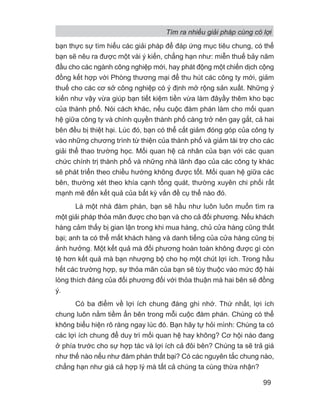 bạn thực sự tìm hiểu các giải pháp để đáp ứng mục tiêu chung, có thể
bạn sẽ nêu ra được một vài ý kiến, chẳng hạn như: miễn thuế bảy năm
đầu cho các ngành công nghiệp mới, hay phát động một chiến dịch cộng
đồng kết hợp với Phòng thương mại để thu hút các công ty mới, giảm
thuế cho các cơ sở công nghiệp có ý định mở rộng sản xuất. Những ý
kiến như vậy vừa giúp bạn tiết kiệm tiền vừa làm đâyầy thêm kho bạc
của thành phố. Nói cách khác, nếu cuộc đàm phán làm cho mối quan
hệ giữa công ty và chính quyền thành phố càng trở nên gay gắt, cả hai
bên đều bị thiệt hại. Lúc đó, bạn có thể cắt giảm đóng góp của công ty
vào những chương trình từ thiện của thành phố và giảm tài trợ cho các
giải thể thao trường học. Mối quan hệ cá nhân của bạn với các quan
chức chính trị thành phố và những nhà lãnh đạo của các công ty khác
sẽ phát triển theo chiều hướng không được tốt. Mối quan hệ giữa các
bên, thường xét theo khía cạnh tổng quát, thường xuyên chi phối rất
mạnh mẽ đến kết quả của bất kỳ vấn đề cụ thể nào đó.
Là một nhà đàm phán, bạn sẽ hầu như luôn luôn muốn tìm ra
một giải pháp thỏa mãn được cho bạn và cho cả đối phương. Nếu khách
hàng cảm thấy bị gian lận trong khi mua hàng, chủ cửa hàng cũng thất
bại; anh ta có thể mất khách hàng và danh tiếng của cửa hàng cũng bị
ảnh hưởng. Một kết quả mà đối phương hoàn toàn không được gì còn
tệ hơn kết quả mà bạn nhượng bộ cho họ một chút lợi ích. Trong hầu
hết các trường hợp, sự thỏa mãn của bạn sẽ tùy thuộc vào mức độ hài
lòng thích đáng của đối phương đối với thỏa thuận mà hai bên sẽ đồng
ý.
Có ba điểm về lợi ích chung đáng ghi nhớ. Thứ nhất, lợi ích
chung luôn nằm tiềm ẩn bên trong mỗi cuộc đàm phán. Chúng có thể
không biểu hiện rõ ràng ngay lúc đó. Bạn hãy tự hỏi mình: Chúng ta có
các lợi ích chung để duy trì mối quan hệ hay không? Cơ hội nào đang
ở phía trước cho sự hợp tác và lợi ích cả đôi bên? Chúng ta sẽ trả giá
như thế nào nếu như đàm phán thất bại? Có các nguyên tắc chung nào,
chẳng hạn như giá cả hợp lý mà tất cả chúng ta cùng thừa nhận?
Tìm ra nhiều giải pháp cùng có lợi
99
 