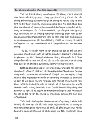 Thứ hai, lợi ích chung là những cơ hội, không phải là của trời
cho. Để có thể sử dụng được chúng, bạn phải bỏ công sức và nắm bắt
chúng. Điều đó giúp bạn làm cho lợi ích chung trở nên rõ ràng và định
hình nó trở thành mục tiêu chung của cả hai bên. Nói cách khác, bạn
phải làm cho nó trở nên cụ thể và có định hướng ở tương lai. Ví dụ,
trong vai trò là giám đốc của Townsend Oil, bạn cần phải thiết lập một
mục tiêu chung với thị trưởng trong việc thành lập thêm năm cơ sở
công nghiệp mới ở Pageville trong vòng ba năm. Việc miễn thuế cho các
cơ sở công nghiệp mới tiếp theo đó không phải là sự nhượng bộ mà thị
trưởng dành cho bạn mà đó là một hành động nhằm theo đuổi mục tiêu
chung.
Thứ ba, việc nhấn mạnh lợi ích chung của bạn có thể làm cho
cuộc đàm phán trở nên suôn sẻ và thân thiện hơn. Các hành khách trên
thuyền cứu nạn lênh đênh giữa biển với những khẩu phần ăn ít ỏi sẽ
cùng kiềm chế sự khác biệt về nhu cầu và khẩu vị của thức ăn để cùng
theo đuổi lợi ích chung là cùng nhau bơi thuyền được vào bờ.
Kết hợp chặt chẽ các lợi ích khác nhau. Chúng ta hãy xem lại
câu chuyện về hai cô gái tranh cãi nhau để giành một quả cam. Cô nào
cũng muốn quả cam đó, vì thế họ bổ đôi quả cam, nhưng họ không
nhận ra rằng một người thì muốn ăn cam trong khi người kia chỉ muốn
vỏ cam để làm bánh. Trường hợp này cũng như rất nhiều trường hợp
khác, một thỏa thuận thỏa mãn cả hai bên sẽ có thể xảy ra bởi vì mỗi
bên đều muốn những điều khác nhau. Đây là điều rất đáng chú ý nếu
bạn thật sự nghĩ về nó. Người ta thường cho rằng sự khác nhau giữa
hai bên sẽ tạo ra vấn đề, nhưng sự khác nhau cũng có thể đem đến
một giải pháp.
Thỏa thuận thường dựa trên cơ sở sự không đồng ý. Ví dụ, thật
là vô lý nếu như bạn bắt đầu thỏa thuận một vấn đề nào đó tương tự
như trong trường hợp người mua cổ phiếu cố gắng thuyết phục người
bán bằng cách nói rằng giá cổ phiếu đang lên. Nếu người bán cũng
Các phng pháp đàm phán theo nguyên t c
100
 