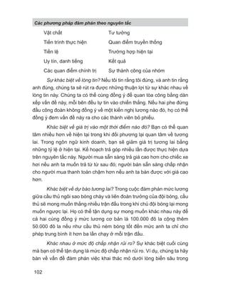 Vật chất Tư tưởng
Tiến trình thực hiện Quan điểm truyền thống
Tiền lệ Trường hợp hiện tại
Uy tín, danh tiếng Kết quả
Các quan điểm chính trị Sự thành công của nhóm
Sự khác biệt về lòng tin? Nếu tôi tin rằng tôi đúng, và anh tin rằng
anh đúng, chúng ta sẽ rút ra được những thuận lợi từ sự khác nhau về
lòng tin này. Chúng ta có thể cùng đồng ý để quan tòa công bằng dàn
xếp vấn đề này, mỗi bên đều tự tin vào chiến thắng. Nếu hai phe đứng
đầu công đoàn không đồng ý về một kiến nghị lương nào đó, họ có thể
đồng ý đem vấn đề này ra cho các thành viên bỏ phiếu.
Khác biệt về giá trị vào một thời điểm nào đó? Bạn có thể quan
tâm nhiều hơn về hiện tại trong khi đối phương lại quan tâm về tương
lai. Trong ngôn ngữ kinh doanh, bạn sẽ giảm giá trị tương lai bằng
những tỷ lệ ở hiện tại. Kế hoạch trả góp nhiều lần được thực hiện dựa
trên nguyên tắc này. Người mua sẵn sàng trả giá cao hơn cho chiếc xe
hơi nếu anh ta muốn trả từ từ sau đó; người bán sẵn sàng chấp nhận
cho người mua thanh toán chậm hơn nếu anh ta bán được với giá cao
hơn.
Khác biệt về dự báo tương lai? Trong cuộc đàm phán mức lương
giữa cầu thủ ngôi sao bóng chày và liên đoàn trưởng của đội bóng, cầu
thủ sẽ mong muốn thắng nhiều trận đấu trong khi chủ đội bóng lại mong
muốn ngược lại. Họ có thể tận dụng sự mong muốn khác nhau này để
cả hai cùng đồng ý mức lương cơ bản là 100.000 đô la cộng thêm
50.000 đô la nếu như cầu thủ ném bóng tốt đến mức anh ta chỉ cho
phép trung bình ít hơn ba lần chạy ở mỗi trận đấu.
Khác nhau ở mức độ chấp nhận rủi ro? Sự khác biệt cuối cùng
mà bạn có thể tận dụng là mức độ chấp nhận rủi ro. Ví dụ, chúng ta hãy
bàn về vấn đề đàm phán việc khai thác mỏ dưới lòng biển sâu trong
Các phng pháp đàm phán theo nguyên t c
102
 