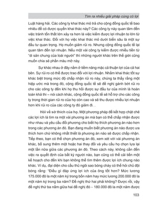 Luật hàng hải. Các công ty khai thác mỏ trả cho cộng đồng quốc tế bao
nhiêu để có được quyền khai thác này? Các công ty này quan tâm đến
việc tránh tổn thất lớn xảy ra hơn là việc kiếm được lợi nhuận to lớn từ
việc khai thác. Đối với họ việc khai thác mỏ dưới biển sâu là một sự
đầu tư quan trọng. Họ muốn giảm rủi ro. Nhưng cộng đồng quốc tế lại
quan tâm đến lợi nhuận. Nếu một vài công ty kiếm được nhiều tiền từ
“di sản chung của loài người” thì những người khác trên thế giới cũng
muốn chia sẻ phần màu mỡ này.
Sự khác nhau ở đây nằm ở tiềm năng mặc cả thuận lợi của cả hai
bên. Sự rủi ro có thể được trao đổi với lợi nhuận. Nhằm khai thác tốt sự
khác biệt trong mức độ chấp nhận rủi ro này, chúng ta thấy rằng một
hiệp ước mà trong đó, cộng đồng quốc tế sẽ đề nghị gánh bớt rủi ro
cho các công ty đến khi họ thu hồi được sự đầu tư của mình là hoàn
toàn khả thi – nói cách khác, cộng đồng quốc tế sẽ hỗ trợ cho các công
ty trong thời gian rủi ro của họ còn cao và sẽ thu được nhiều lợi nhuận
hơn khi rủi ro của các công ty đó giảm đi. .
Hỏi về sở thích của họ. Một phương pháp để kết hợp chặt chẽ
các lợi ích là tìm ra một vài phương án mà bạn có thể chấp nhận được
như nhau và yêu cầu đối phương cho biết họ thích phương án nào hơn
trong các phương án đó. Bạn đang muốn biết phương án nào được ưa
thích hơn chứ không nhất thiết là phương án nào sẽ được chấp nhận.
Tiếp theo, bạn có thể chọn phương án đó, xem xét với vài phương án
khác, bổ sung thêm một hoặc hai thay đổi và yêu cầu họ chọn lựa lại
một lần nữa giữa các phương án đó. Theo cách này, không cần đến
việc ra quyết định của bất kỳ người nào, bạn cũng có thể cải tiến một
kế hoạch cho đến khi bạn không thể tìm thêm được lợi ích chung nào
khác. Ví dụ, đại diện cho cầu thủ ngôi sao bóng chày có thể hỏi chủ đội
bóng rằng: “Điều gì đáp ứng lợi ích của ông tốt hơn? Mức lương
175.000 đô la một năm ký trong bốn năm hay mức lương 200.000 đô la
một năm ký trong ba năm? Đề nghị thứ hai phải không? Được rồi, vậy
đề nghị thứ ba nằm giữa hai đề nghị đó − 180.000 đô la một năm được
Tìm ra nhiều giải pháp cùng có lợi
103
 
