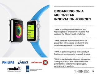 14
THNK believes that cities that focus on
prevention will increase productivity and
create new economic opportunities
EMBARKING ON A
MULTI-YEAR
INNOVATION JOURNEY
THNK is driving the collaboration and
fostering the co-creation of solutions that
address the Global Health challenge
THNK is partnering with a wide variety of
leading corporations and research groups
THNK is exploring Amsterdam, Vancouver,
Shanghai, Lisbon and San Francisco as
potential test beds for new prototypes,
programs and solutions
 