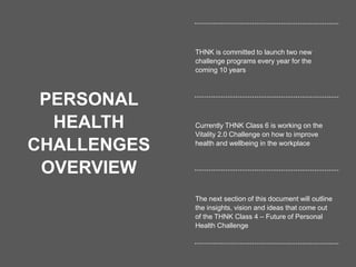 17
PERSONAL
HEALTH
CHALLENGES
OVERVIEW
THNK is committed to launch two new
challenge programs every year for the
coming 10 years
Currently THNK Class 6 is working on the
Vitality 2.0 Challenge on how to improve
health and wellbeing in the workplace
The next section of this document will outline
the insights, vision and ideas that come out
of the THNK Class 4 – Future of Personal
Health Challenge
 