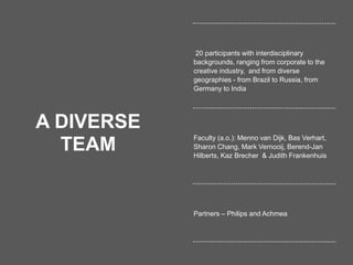 19
A DIVERSE
TEAM
20 participants with interdisciplinary
backgrounds, ranging from corporate to the
creative industry, and from diverse
geographies - from Brazil to Russia, from
Germany to India
Faculty (a.o.): Menno van Dijk, Bas Verhart,
Sharon Chang, Mark Vernooij, Berend-Jan
Hilberts, Kaz Brecher & Judith Frankenhuis
Partners – Philips and Achmea
 