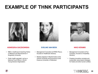 20
EXAMPLE OF THNK PARTICIPANTS
AGNIESZKA GACZKOWSKA EVELINE VAN BEEK NIKO VERAMO
• MBA in healthcare & teaching Fellow
in Medicine and Neuroscience in
Singularity University.
• Public health specialist and as a
National Focal Officer in World
Young Doctors Organization.
• Management Consultant at KPMG Plexus,
focused on Healthcare Advisory.
• Masters degrees in Bioinformatics at the
Utrecht University and Economics at the
Erasmus University in Rotterdam.
• Management Consultant at Fizz
Company, focused on Hospitality
Advisory.
• Creating innovative concepts and
sustainable value-based strategies
for hotels and other tourism entities.
 