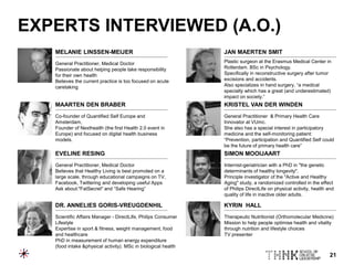 21
EXPERTS INTERVIEWED (A.O.)
General Practitioner, Medical Doctor
Passionate about helping people take responsibility
for their own health
Believes the current practice is too focused on acute
caretaking
Co-founder of Quantified Self Europe and
Amsterdam,
Founder of Nexthealth (the first Health 2.0 event in
Europe) and focused on digital health business
models.
General Practitioner, Medical Doctor
Believes that Healthy Living is best promoted on a
large scale, through educational campaigns on TV,
Facebook, Twittering and developing useful Apps
Ask about:"FatSecret" and “Safe Hearing”
Plastic surgeon at the Erasmus Medical Center in
Rotterdam. BSc in Psychology.
Specifically in reconstructive surgery after tumor
excisions and accidents.
Also specializes in hand surgery, “a medical
specialty which has a great (and underestimated)
impact on society.”
General Practitioner & Primary Health Care
Innovator at VUmc.
She also has a special interest in participatory
medicine and the self-monitoring patient:
“Prevention, participation and Quantified Self could
be the future of primary health care”
Internist-geriatrician with a PhD in "the genetic
determinants of healthy longevity".
Principle investigator of the "Active and Healthy
Aging" study, a randomized controlled in the effect
of Philips DirectLife on physical activity, health and
quality of life in inactive older adults.
MELANIE LINSSEN-MEIJER
MAARTEN DEN BRABER
EVELINE RESING
JAN MAERTEN SMIT
KRISTEL VAN DER WINDEN
SIMON MOOIJAART
Scientific Affairs Manager - DirectLife, Philips Consumer
Lifestyle
Expertise in sport & fitness, weight management, food
and healthcare
PhD in measurement of human energy expenditure
(food intake &physical activity). MSc in biological health
Therapeutic Nutritionist (Orthomolecular Medicine)
Mission to help people optimise health and vitality
through nutrition and lifestyle choices
TV presenter
DR. ANNELIES GORIS-VREUGDENHIL KYRIN HALL
 