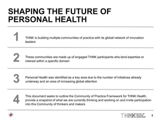 3
THNK is building multiple communities of practice with its global network of innovation
leaders
These communities are made up of engaged THNK participants who lend expertise or
interest within a specific domain
Personal Health was identified as a key area due to the number of initiatives already
underway and an area of increasing global attention
This document seeks to outline the Community of Practice Framework for THNK Health,
provide a snapshot of what we are currently thinking and working on and invite participation
into this Community of thinkers and makers
1
2
3
4
SHAPING THE FUTURE OF
PERSONAL HEALTH
 