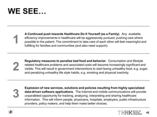 42
A Continued push towards Healthcare Do It Yourself (as a Family). Any available
efficiency improvements in healthcare will be aggressively pursued, pushing care where
possible to the patient. The commitment to take care of each other will feel meaningful and
fulfilling for families and communities (and also need support).
Regulatory measures to penalize bad food and behavior. Consumption and lifestyle
related healthcare problems and associated costs will become increasingly significant and
visible. This will result in government interventions to start taxing unhealthy food, e.g. sugar,
and penalizing unhealthy life style habits, e.g. smoking and physical inactivity.
Explosion of new services, solutions and policies resulting from highly specialized
data-driven software applications. The internet and mobile communications will provide
unparalleled opportunity for tracking, analyzing, interpreting and sharing healthcare
information. This will inform people, physicians, hospitals, employers, public infrastructure
providers, policy makers, and help them make better choices.
1
2
3
WE SEE…
 