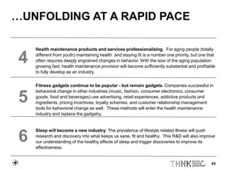 43
Health maintenance products and services professionalizing. For aging people (totally
different from youth) maintaining health and staying fit is a number one priority, but one that
often requires deeply engrained changes in behavior. With the size of the aging population
growing fast, health maintenance provision will become sufficiently substantial and profitable
to fully develop as an industry.
Fitness gadgets continue to be popular - but remain gadgets. Companies successful in
behavioral change in other industries (music, fashion, consumer electronics, consumer
goods, food and beverages) use advertising, retail experiences, addictive products and
ingredients, pricing incentives, loyalty schemes, and customer relationship management
tools for behavioral change as well. These methods will enter the health maintenance
industry and replace the gadgetry.
Sleep will become a new industry: The prevalence of lifestyle related illness will push
research and discovery into what keeps us sane, fit and healthy. This R&D will also improve
our understanding of the healthy effects of sleep and trigger discoveries to improve its
effectiveness.
4
5
6
…UNFOLDING AT A RAPID PACE
 