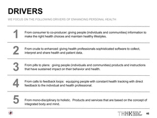 46
From consumer to co-producer; giving people (individuals and communities) information to
make the right health choices and maintain healthy lifestyles.
From crude to enhanced: giving health professionals sophisticated software to collect,
interpret and share health and patient data.
From pills to plans: giving people (individuals and communities) products and instructions
that have sustained impact on their behavior and health.
From calls to feedback loops: equipping people with constant health tracking with direct
feedback to the individual and health professional.
From mono-disciplinary to holistic. Products and services that are based on the concept of
integrated body and mind.
1
2
3
4
5
DRIVERS
WE FOCUS ON THE FOLLOWING DRIVERS OF ENHANCING PERSONAL HEALTH
 