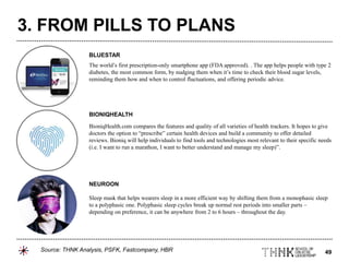 49
The world’s first prescription-only smartphone app (FDA approved). . The app helps people with type 2
diabetes, the most common form, by nudging them when it’s time to check their blood sugar levels,
reminding them how and when to control fluctuations, and offering periodic advice.
BioniqHealth.com compares the features and quality of all varieties of health trackers. It hopes to give
doctors the option to “prescribe” certain health devices and build a community to offer detailed
reviews. Bioniq will help individuals to find tools and technologies most relevant to their specific needs
(i.e. I want to run a marathon, I want to better understand and manage my sleep)”.
Sleep mask that helps wearers sleep in a more efficient way by shifting them from a monophasic sleep
to a polyphasic one. Polyphasic sleep cycles break up normal rest periods into smaller parts –
depending on preference, it can be anywhere from 2 to 6 hours – throughout the day.
BLUESTAR
BIONIQHEALTH
NEUROON
3. FROM PILLS TO PLANS
Source: THNK Analysis, PSFK, Fastcompany, HBR
 