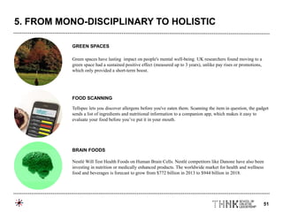 51
Green spaces have lasting impact on people's mental well-being. UK researchers found moving to a
green space had a sustained positive effect (measured up to 3 years), unlike pay rises or promotions,
which only provided a short-term boost.
Tellspec lets you discover allergens before you've eaten them. Scanning the item in question, the gadget
sends a list of ingredients and nutritional information to a companion app, which makes it easy to
evaluate your food before you’ve put it in your mouth.
Nestlé Will Test Health Foods on Human Brain Cells. Nestlé competitors like Danone have also been
investing in nutrition or medically enhanced products. The worldwide market for health and wellness
food and beverages is forecast to grow from $772 billion in 2013 to $944 billion in 2018.
GREEN SPACES
FOOD SCANNING
BRAIN FOODS
5. FROM MONO-DISCIPLINARY TO HOLISTIC
 